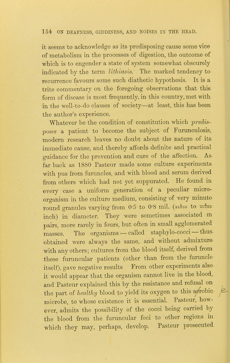 it seems to acknowledge as its predisposing cause some vice of metabolism in the processes of digestion, the outcome of which is to engender a state of system somewhat obscurely indicated by the term lithiasis. The marked tendency to recurrence favours some such diathetic hypothesis. It is a. trite commentary on the foregoing observations that this form of disease is most frequently, in this country, met with in the well-to-do classes of society—at least, this has been the author's experience. Whatever be the condition of constitution which predis- poses a patient to become the subject of Furunculosis, modern research leaves no doubt about the nature of its. immediate cause, and thereby affords definite and practical guidance for the prevention and cure of the affection. As- far back as 1880 Pasteur made some culture experiments, with pus from furuncles, and with blood and serum derived from others which had not yet suppurated. He found in every case a uniform generation of a peculiar micro- organism in the culture medium, consisting of very minute round granules varying from 0-5 to 0*8 mil. (soooo to auu0u inch) in diameter. They were sometimes associated m pairs, more rarely in fours, but often in small agglomerated masses. The organisms — called staphylo-cocci — thus, obtained were always the same, and without admixture with any others; cultures from the blood itself, derived from these furuncular patients (other than from the furuncle itself), gave negative results From other experiments also it would appear that the organism cannot live in the blood, and Pasteur explained this by the resistance and refusal on the part of healthy blood to yield its oxygen to this a/robic microbe, to whose existence it is essential. Pasteur, how- ever, admits the possibility of the cocci being carried by the blood from the furuncular foci to other regions in which they may, perhaps, develop. Pasteur prosecuted