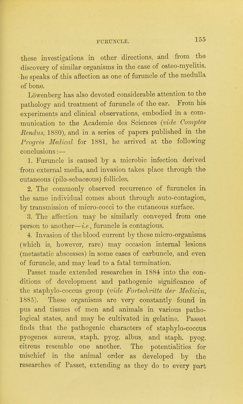 these investigations in other directions, and from the discovery of similar organisms in the case of osteo-myelitis, ■ he speaks of this affection as one of furuncle of the medulla of bone. Lbwenberg has also devoted considerable attention to the pathology and treatment of furuncle of the ear. From his experiments and clinical observations, embodied in a com- munication to the Academie des Sciences (vide Comptes Rendus, 1880), and in a series of papers published in the Progres Medical for 1881, he arrived at the following conclusions:— 1. Furuncle is caused by a microbic infection derived from external media, and invasion takes place through the cutaneous (pilo-sebaceous) follicles. 2. The commonly observed recurrence of furuncles in the same individual comes about through auto-eontagion, by transmission of micro-cocci to the cutaneous surface. 3. The affection may be similarly conveyed from one person to another—i.e., furuncle is contagious. 4. Invasion of the blood current by these micro-organisms, (which is, however, rare) may occasion internal lesions (metastatic abscesses) in some cases of carbuncle, and even of furuncle, and may lead to a fatal termination. Passet made extended researches in 1884 into the con- ditions of development and pathogenic significance of the staphylo-coccus group (vide Fortschritte der Medicin, 1885). These organisms are very constantly found in pus and tissues of men and animals in various patho- logical states, and may be cultivated in gelatine. Passet finds that the pathogenic characters of staphylo-coccus pyogenes aureus, staph, pyog. albus, and staph, pyog. citreus resemble one another. The potentialities for mischief in the animal order as developed by the researches of Passet, extending as they do to every part