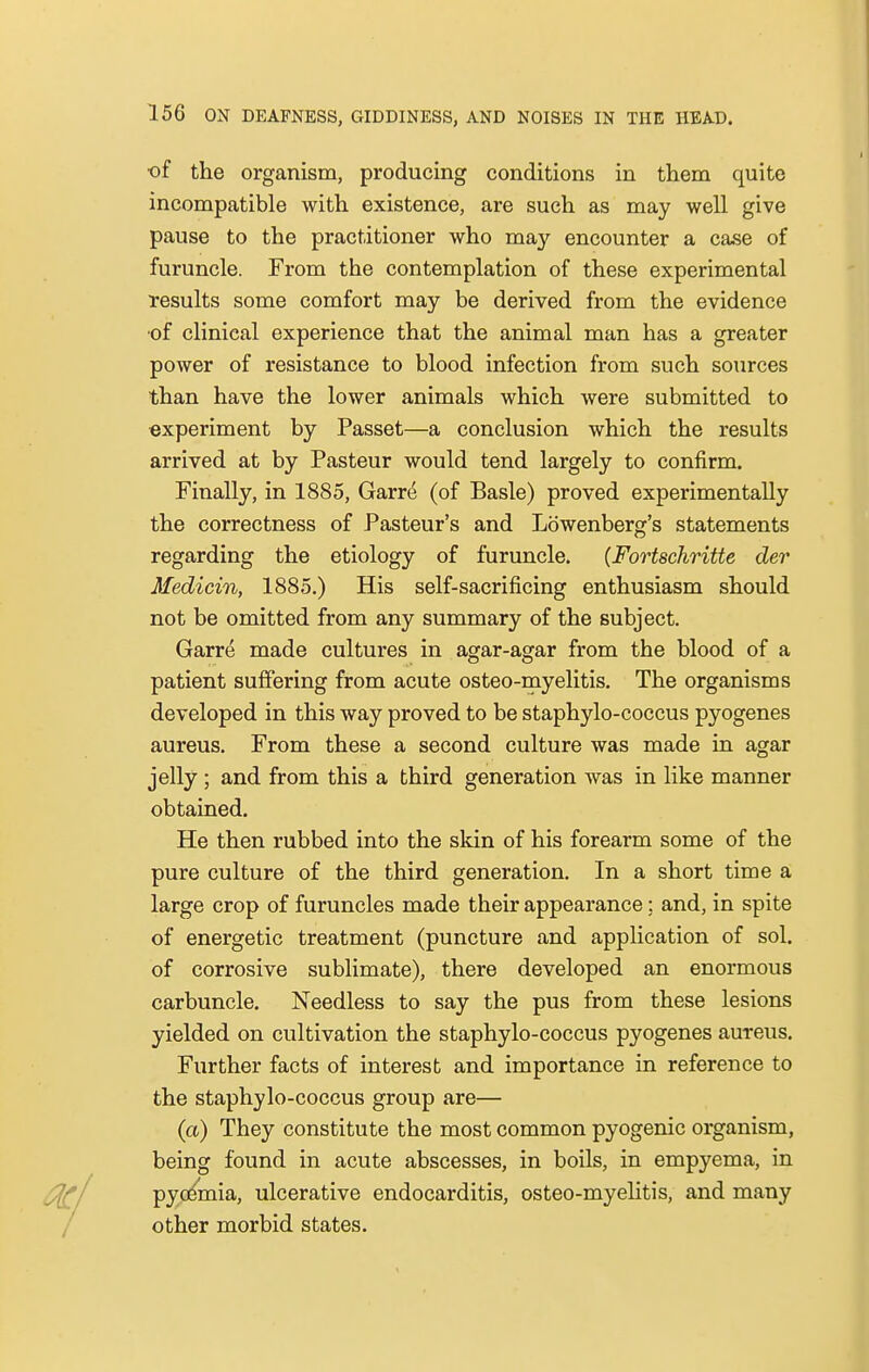 of the organism, producing conditions in them quite incompatible with existence, are such as may well give pause to the practitioner who may encounter a case of furuncle. From the contemplation of these experimental results some comfort may be derived from the evidence ■of clinieal experience that the animal man has a greater power of resistance to blood infection from such sources than have the lower animals which were submitted to experiment by Passet—a conclusion which the results arrived at by Pasteur would tend largely to confirm. Finally, in 1885, Garre (of Basle) proved experimentally the correctness of Pasteur's and Lowenberg's statements regarding the etiology of furuncle. (Fortschritte der Medicin, 1885.) His self-sacrificing enthusiasm should not be omitted from any summary of the subject. Garre made cultures in agar-agar from the blood of a patient suffering from acute osteo-myelitis. The organisms developed in this way proved to be staphylo-coccus pyogenes aureus. From these a second culture was made in agar jelly ; and from this a third generation was in like manner obtained. He then rubbed into the skin of his forearm some of the pure culture of the third generation. In a short time a large crop of furuncles made their appearance; and, in spite of energetic treatment (puncture and application of sol. of corrosive sublimate), there developed an enormous carbuncle. Needless to say the pus from these lesions yielded on cultivation the staphylo-coccus pyogenes aureus. Further facts of interest and importance in reference to the staphylo-coccus group are— (a) They constitute the most common pyogenic organism, being found in acute abscesses, in boils, in empyema, in pyoemia, ulcerative endocarditis, osteo-myelitis, and many other morbid states.