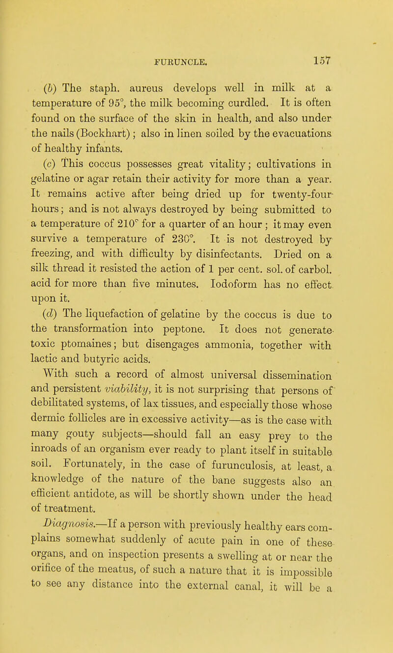(b) The staph, aureus develops well in milk at a temperature of 95°, the milk becoming curdled. It is often found on the surface of the skin in health, and also under the nails (Bockhart) ; also in linen soiled by the evacuations of healthy infants. (c) This coccus possesses great vitality; cultivations in gelatine or agar retain their activity for more than a year. It remains active after being dried up for twenty-four- hours ; and is not always destroyed by being submitted to a temperature of 210° for a quarter of an hour; it may even survive a temperature of 230°. It is not destroyed by freezing, and with difficulty by disinfectants. Dried on a silk thread it resisted the action of 1 per cent. sol. of carbol. acid for more than five minutes. Iodoform has no effect upon it. (d) The liquefaction of gelatine by the coccus is due to the transformation into peptone. It does not generate- toxic ptomaines; but disengages ammonia, together with lactic and butyric acids. With such a record of almost universal dissemination and persistent viability, it is not surprising that persons of' debilitated systems, of lax tissues, and especially those whose dermic follicles are in excessive activity—as is the case with many gouty subjects—should fall an easy prey to the inroads of an organism ever ready to plant itself in suitable soil. Fortunately, in the case of furunculosis, at least, a knowledge of the nature of the bane suggests also an efficient antidote, as will be shortly shown under the head of treatment. Diagnosis.—If. a person with previously healthy ears com- plains somewhat suddenly of acute pain in one of these organs, and on inspection presents a swelling at or near the orifice of the meatus, of such a nature that it is impossible to see any distance into the external canal, it will be a