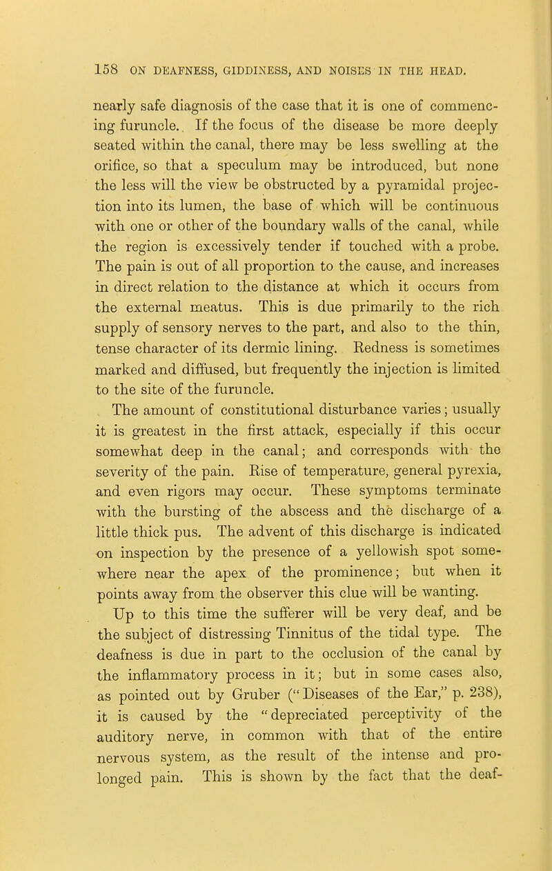 nearly safe diagnosis of the case that it is one of commenc- ing furuncle. If the focus of the disease be more deeply seated within the canal, there may be less swelling at the orifice, so that a speculum may be introduced, but none the less will the view be obstructed by a pyramidal projec- tion into its lumen, the base of which will be continuous with one or other of the boundary walls of the canal, while the region is excessively tender if touched with a probe. The pain is out of all proportion to the cause, and increases in direct relation to the distance at which it occurs from the external meatus. This is due primarily to the rich supply of sensory nerves to the part, and also to the thin, tense character of its dermic lining. Redness is sometimes marked and diffused, but frequently the injection is limited to the site of the furuncle. The amount of constitutional disturbance varies; usually it is greatest in the first attack, especially if this occur somewhat deep in the canal; and corresponds with the severity of the pain. Rise of temperature, general pyrexia, and even rigors may occur. These symptoms terminate with the bursting of the abscess and the discharge of a little thick pus. The advent of this discharge is indicated on inspection by the presence of a yellowish spot some- where near the apex of the prominence; but when it points away from the observer this clue will be wanting. Up to this time the sufferer will be very deaf, and be the subject of distressing Tinnitus of the tidal type. The deafness is due in part to the occlusion of the canal by the inflammatory process in it; but in some cases also, as pointed out by Gruber ( Diseases of the Ear, p. 238), it is caused by the depreciated perceptivity of the auditory nerve, in common with that of the entire nervous system, as the result of the intense and pro- longed pain. This is shown by the fact that the deaf-