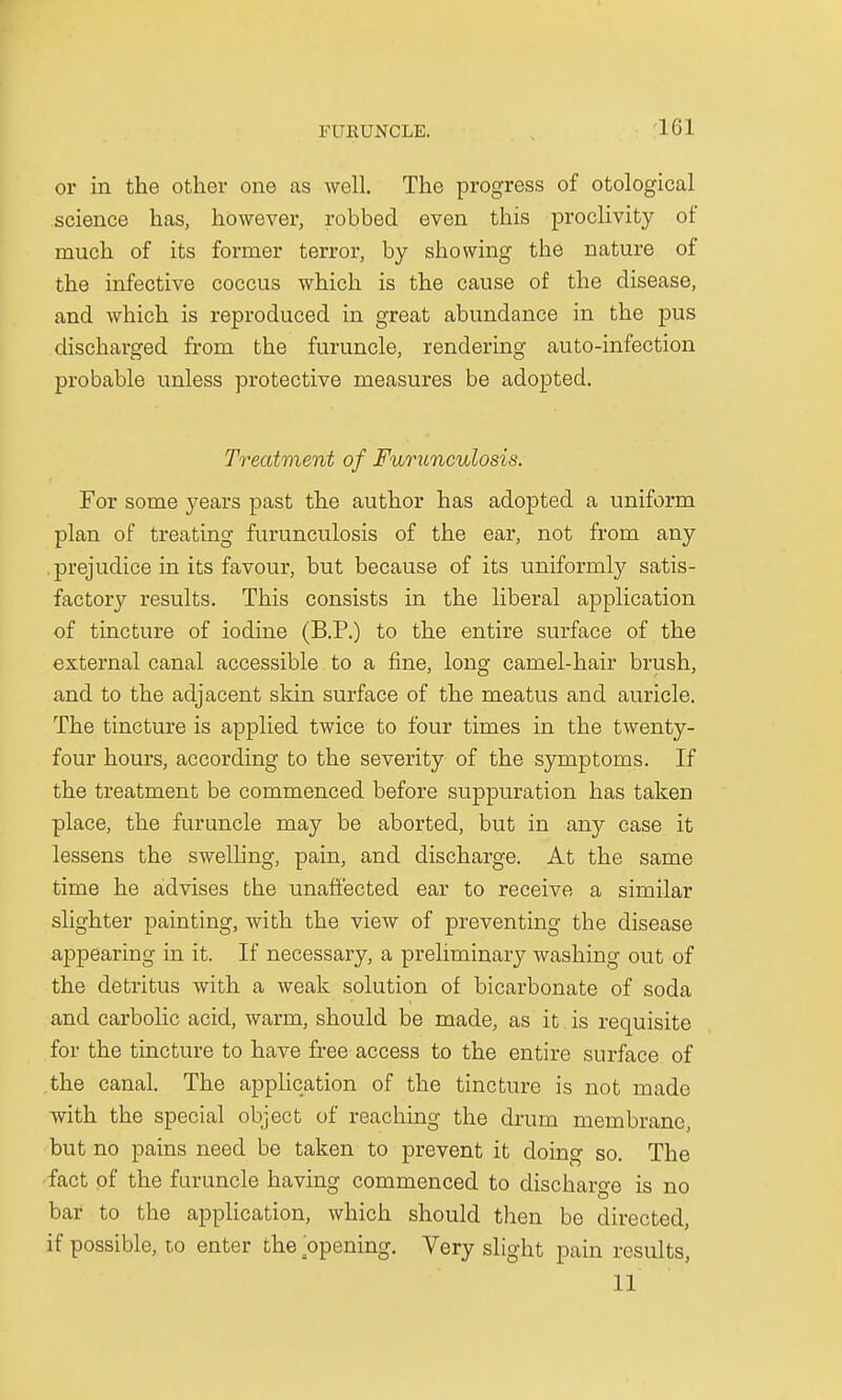 I'l'llUNCLE. or in the other one as well. The progress of otological science has, however, robbed even this proclivity of much of its former terror, by showing the nature of the infective coccus which is the cause of the disease, and which is reproduced in great abundance in the pus discharged from the furuncle, rendering auto-infection probable unless protective measures be adopted. Treatment of Furunculosis. For some years past the author has adopted a uniform plan of treating furunculosis of the ear, not from any . prejudice in its favour, but because of its uniformly satis- factory results. This consists in the liberal application of tincture of iodine (B.P.) to the entire surface of the external canal accessible to a fine, long camel-hair brush, and to the adjacent skin surface of the meatus and auricle. The tincture is applied twice to four times in the twenty- four hours, according to the severity of the symptoms. If the treatment be commenced before suppuration has taken place, the furuncle may be aborted, but in any case it lessens the swelling, pain, and discharge. At the same time he advises the unaffected ear to receive a similar slighter painting, with the view of preventing the disease appearing in it. If necessary, a preliminary washing out of the detritus with a weak solution of bicarbonate of soda and carbolic acid, warm, should be made, as it is requisite for the tincture to have free access to the entire surface of the canal. The application of the tincture is not made with the special object of reaching the drum membrane, but no pains need be taken to prevent it doing so. The fact of the furuncle having commenced to discharge is no bar to the application, which should then be directed, if possible, t,o enter the opening. Very slight pain results, 11
