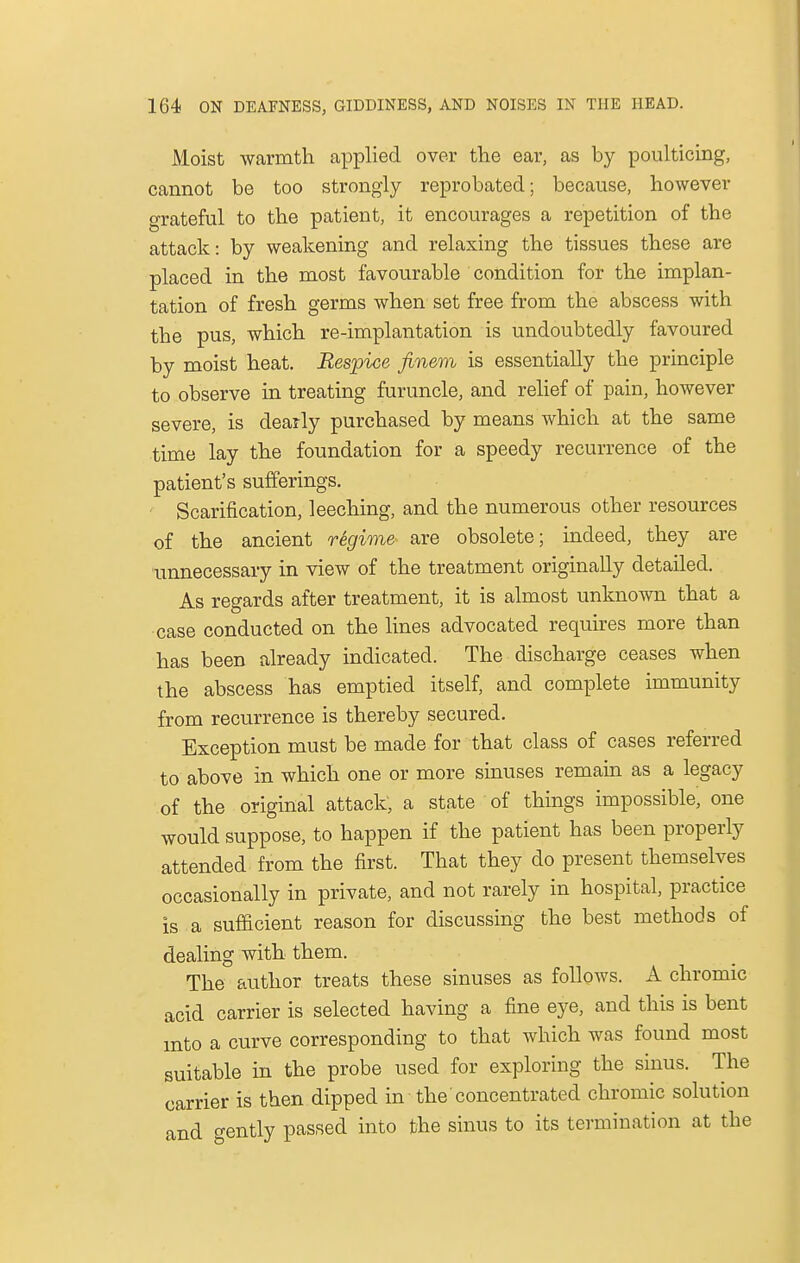Moist warmth applied over the ear, as by poulticing, cannot be too strongly reprobated; because, however grateful to the patient, it encourages a repetition of the attack: by weakening and relaxing the tissues these are placed in the most favourable condition for the implan- tation of fresh germs when set free from the abscess with the pus, which re-implantation is undoubtedly favoured by moist heat. Respice finem is essentially the principle to observe in treating furuncle, and relief of pain, however severe, is dearly purchased by means which at the same time lay the foundation for a speedy recurrence of the patient's sufferings. Scarification, leeching, and the numerous other resources of the ancient regime are obsolete; indeed, they are unnecessary in view of the treatment originally detailed. As regards after treatment, it is almost unknown that a case conducted on the lines advocated requires more than has been already indicated. The discharge ceases when the abscess has emptied itself, and complete immunity from recurrence is thereby secured. Exception must be made for that class of cases referred to above in which one or more sinuses remain as a legacy of the original attack, a state of things impossible, one would suppose, to happen if the patient has been properly attended from the first. That they do present themselves occasionally in private, and not rarely in hospital, practice is a sufficient reason for discussing the best methods of dealing with them. The author treats these sinuses as follows. A chromic acid carrier is selected having a fine eye, and this is bent into a curve corresponding to that which was found most suitable in the probe used for exploring the sinus. The carrier is then dipped in the concentrated chromic solution and gently passed into the sinus to its termination at the