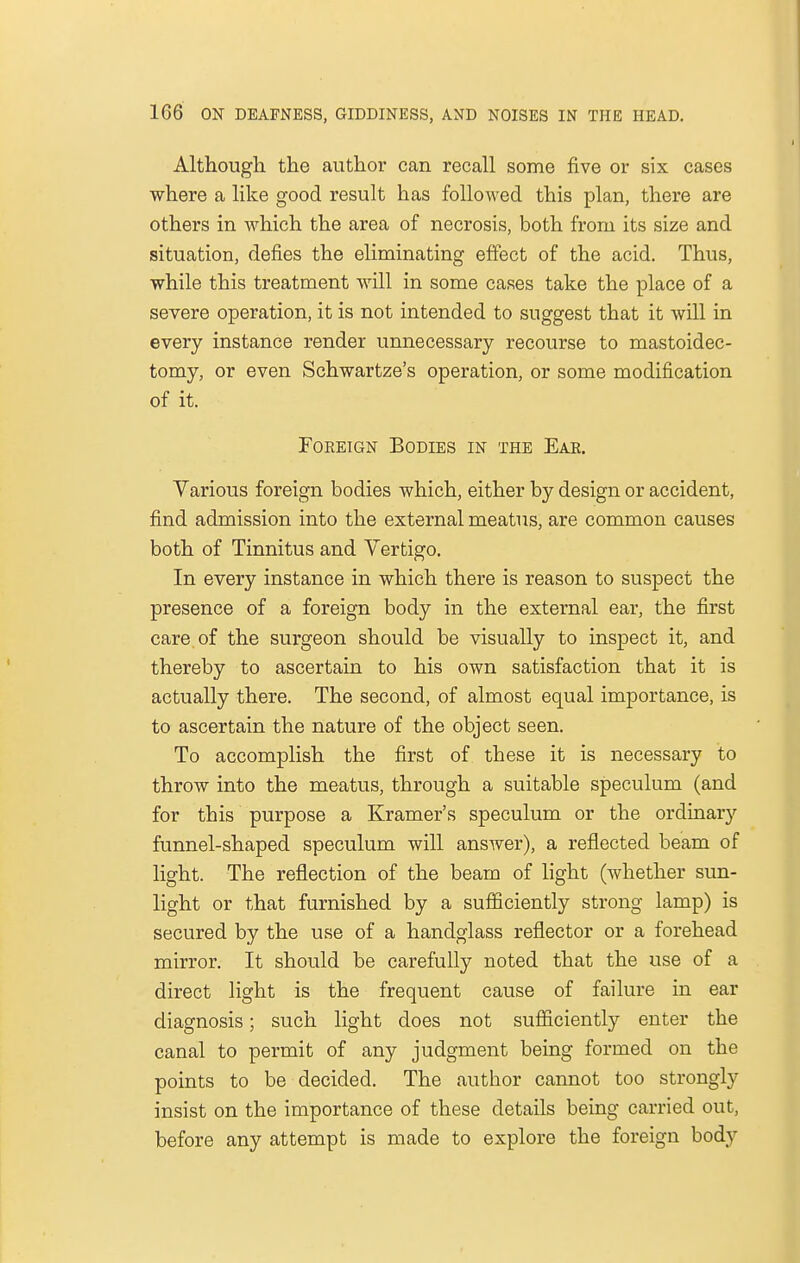 Although the author can recall some five or six cases where a like good result has followed this plan, there are others in which the area of necrosis, both from its size and situation, defies the eliminating effect of the acid. Thus, while this treatment will in some cases take the place of a severe operation, it is not intended to suggest that it will in every instance render unnecessary recourse to mastoidec- tomy, or even Schwartze's operation, or some modification of it. Foreign Bodies in the Ear. Various foreign bodies which, either by design or accident, find admission into the external meatus, are common causes both of Tinnitus and Vertigo. In every instance in which there is reason to suspect the presence of a foreign body in the external ear, the first care of the surgeon should be visually to inspect it, and thereby to ascertain to his own satisfaction that it is actually there. The second, of almost equal importance, is to ascertain the nature of the object seen. To accomplish the first of these it is necessary to throw into the meatus, through a suitable speculum (and for this purpose a Kramer's speculum or the ordinary funnel-shaped speculum will answer), a reflected beam of light. The reflection of the beam of light (whether sun- light or that furnished by a sufficiently strong lamp) is secured by the use of a handglass reflector or a forehead mirror. It should be carefully noted that the use of a direct light is the frequent cause of failure in ear diagnosis; such light does not sufficiently enter the canal to permit of any judgment being formed on the points to be decided. The author cannot too strongly insist on the importance of these details being carried out, before any attempt is made to explore the foreign body