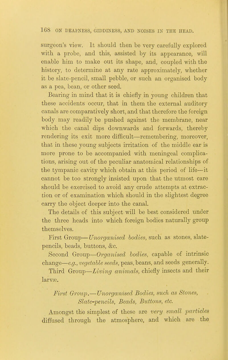 surgeon's view. It should then be very carefully explored with a probe, and this, assisted by its appearance, will enable him to make out its shape, and, coupled with the history, to determine at any rate approximately, whether it be slate-pencil, small pebble, or such an organised body as a pea, bean, or other seed. Bearing in mind that it is chiefly in young children that these accidents occur, that in them the external auditory canals are comparatively short, and that therefore the foreign body may readily be pushed against the membrane, near which the canal dips downwards and forwards, thereby rendering its exit more difficult—remembering, moreover, that in these young subjects irritation of the middle ear is more prone to be accompanied with meningeal complica- tions, arising out of the peculiar anatomical relationships of the tympanic cavity which obtain at this period of life—it cannot be too strongly insisted upon that the utmost care should be exercised to avoid any crude attempts at extrac- tion or of examination which should in the slightest degree carry the object deeper into the canal. The details of this subject will be best considered under the three heads into which foreign bodies naturally group themselves. First Group—Unorganised bodies, such as stones, slate- pencils, beads, buttons, &c. .Second Group—Organised bodies, capable of intrinsic change—e.g., vegetable seeds, peas, beans, and seeds generally. Third Group—Living animals, chiefly insects and their larvse. First Group.—Unorganised Bodies, such as Stones, Slate-pencils, Beads, Buttons, etc. Amongst the simplest of these are very small particles diffused through the atmosphere, and which are the