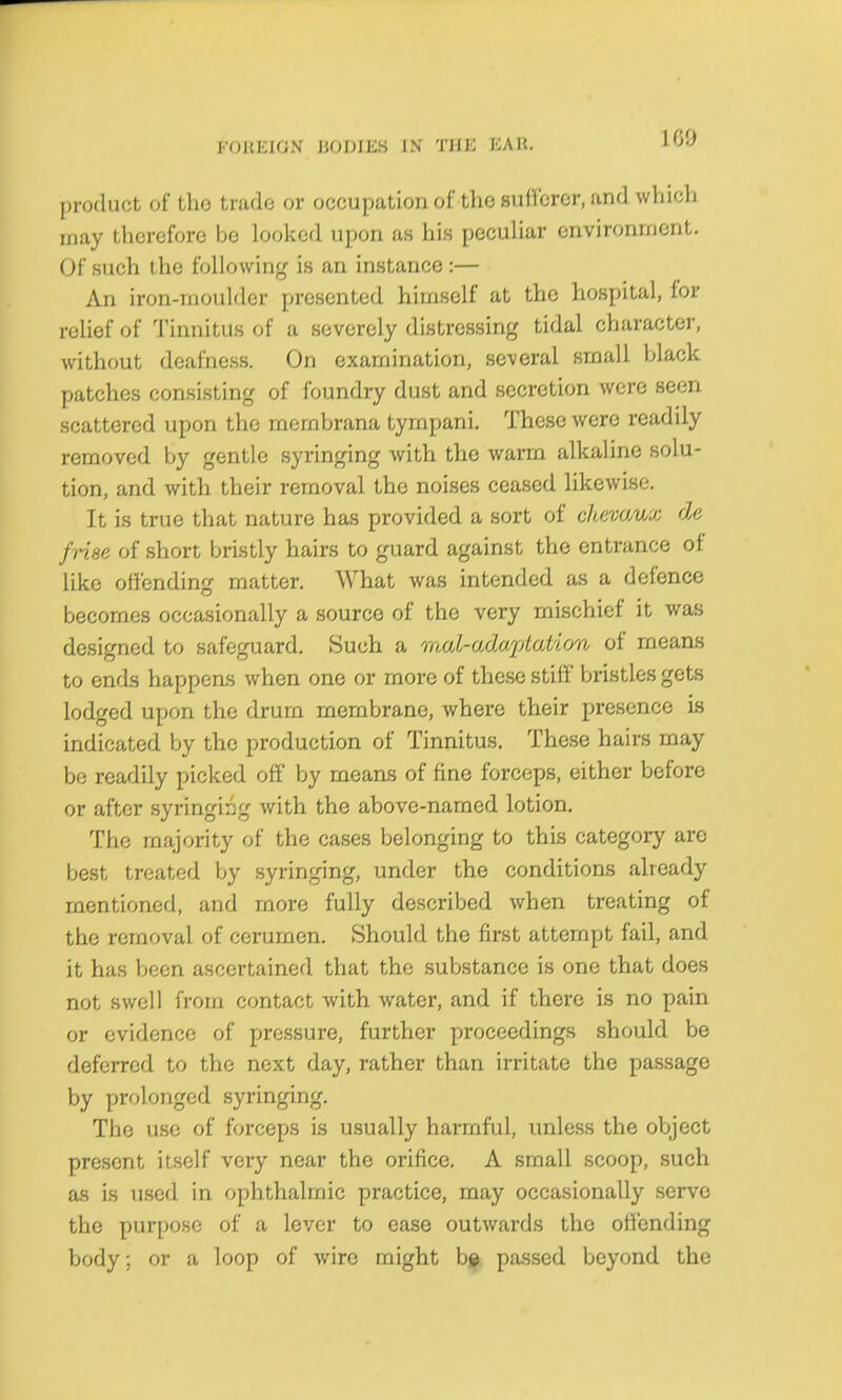 I'OKKIGN HOMES IN THE EAK. product of tho trade or occupation of the sufferer, and whicli may therefore bo looked upon as his peculiar environment. Of such the following is an instance :— An iron-rnoulder presented himself at the hospital, for relief of Tinnitus of a severely distressing tidal character, without deafness. On examination, several small black patches consisting of foundry dust and secretion were seen scattered upon the membrana tyrnpani. These were readily removed by gentle syringing with the warm alkaline solu- tion, and with their removal the noises ceased likewise. It is true that nature has provided a sort of chevaux de frise of short bristly hairs to guard against the entrance of like offending matter. What was intended as a defence becomes occasionally a source of the very mischief it was designed to safeguard. Such a rnul-adaploiion of means to ends happens when one or more of these stiff bristles gets lodged upon the drum membrane, where their presence is indicated by the production of Tinnitus. These hairs may be readily picked off by means of fine forceps, either before or after syringing with the above-named lotion. Tho majority of the cases belonging to this category are best treated by syringing, under the conditions already mentioned, and more fully described when treating of the removal of cerumen. Should the first attempt fail, and it has been ascertained that the substance is one that does not swell from contact with water, and if there is no pain or evidence of pressure, further proceedings should be deferred to the next day, rather than irritate the passage by prolonged syringing. The use of forceps is usually harmful, unless the object present itself very near the orifice. A small scoop, such as is used in ophthalmic practice, may occasionally serve the purpose of a lever to ease outwards the offending body; or a loop of wire might be passed beyond the