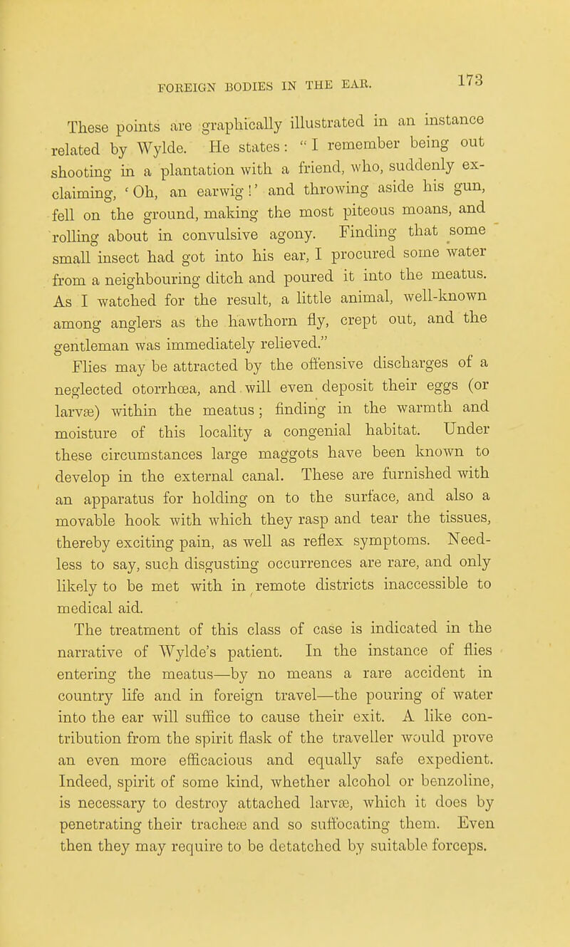 These points are graphically illustrated in an instance related by Wylde. He states:  I remember being out shooting in a plantation with a friend, who, suddenly ex- claiming, 'Oh, an earwig!' and throwing aside his gun, fell on the ground, making the most piteous moans, and rolling about in convulsive agony. Finding that some small insect had got into his ear, I procured some water from a neighbouring ditch and poured it into the meatus. As I watched for the result, a little animal, well-known among anglers as the hawthorn fly, crept out, and the gentleman was immediately relieved. Flies may be attracted by the offensive discharges of a neglected otorrhoea, and . will even deposit their eggs (or larvai) within the meatus; finding in the warmth and moisture of this locality a congenial habitat. Under these circumstances large maggots have been known to develop in the external canal. These are furnished with an apparatus for holding on to the surface, and also a movable hook with which they rasp and tear the tissues, thereby exciting pain, as well as reflex symptoms. Need- less to say, such disgusting occurrences are rare, and only likely to be met with in remote districts inaccessible to medical aid. The treatment of this class of case is indicated in the narrative of AVylde's patient. In the instance of flies entering the meatus—by no means a rare accident in country life and in foreign travel—the pouring of water into the ear will suffice to cause their exit. A like con- tribution from the spirit flask of the traveller would prove an even more efficacious and equally safe expedient. Indeed, spirit of some kind, whether alcohol or benzoline, is necessary to destroy attached larva;, which it does by penetrating their trachea? and so suffocating them. Even then they may require to be detatched by suitable forceps.