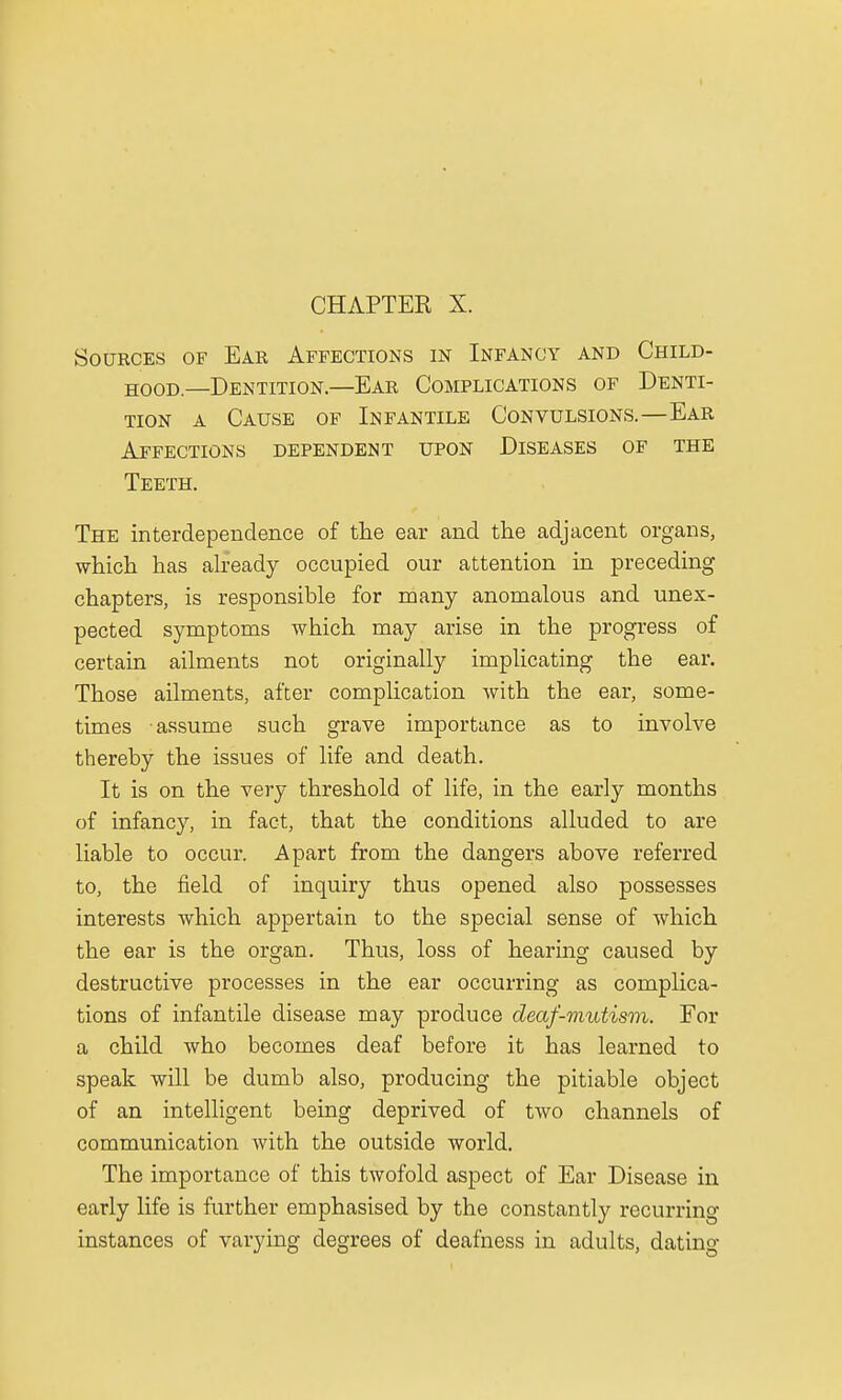 Sources of Ear Affections in Infancy and Child- hood—Dentition.—Ear Complications of Denti- tion a Cause of Infantile Convulsions.—Ear Affections dependent upon Diseases of the Teeth. The interdependence of the ear and the adjacent organs, which has already occupied our attention in preceding chapters, is responsible for many anomalous and unex- pected symptoms which may arise in the progress of certain ailments not originally implicating the ear. Those ailments, after complication with the ear, some- times assume such grave importance as to involve thereby the issues of life and death. It is on the very threshold of life, in the early months of infancy, in fact, that the conditions alluded to are liable to occur. Apart from the dangers above referred to, the field of inquiry thus opened also possesses interests which appertain to the special sense of which the ear is the organ. Thus, loss of hearing caused by destructive processes in the ear occurring as complica- tions of infantile disease may produce deaf-mutism. For a child who becomes deaf before it has learned to speak will be dumb also, producing the pitiable object of an intelligent being deprived of two channels of communication with the outside world. The importance of this twofold aspect of Ear Disease in early life is further emphasised by the constantly recurring instances of varying degrees of deafness in adults, dating