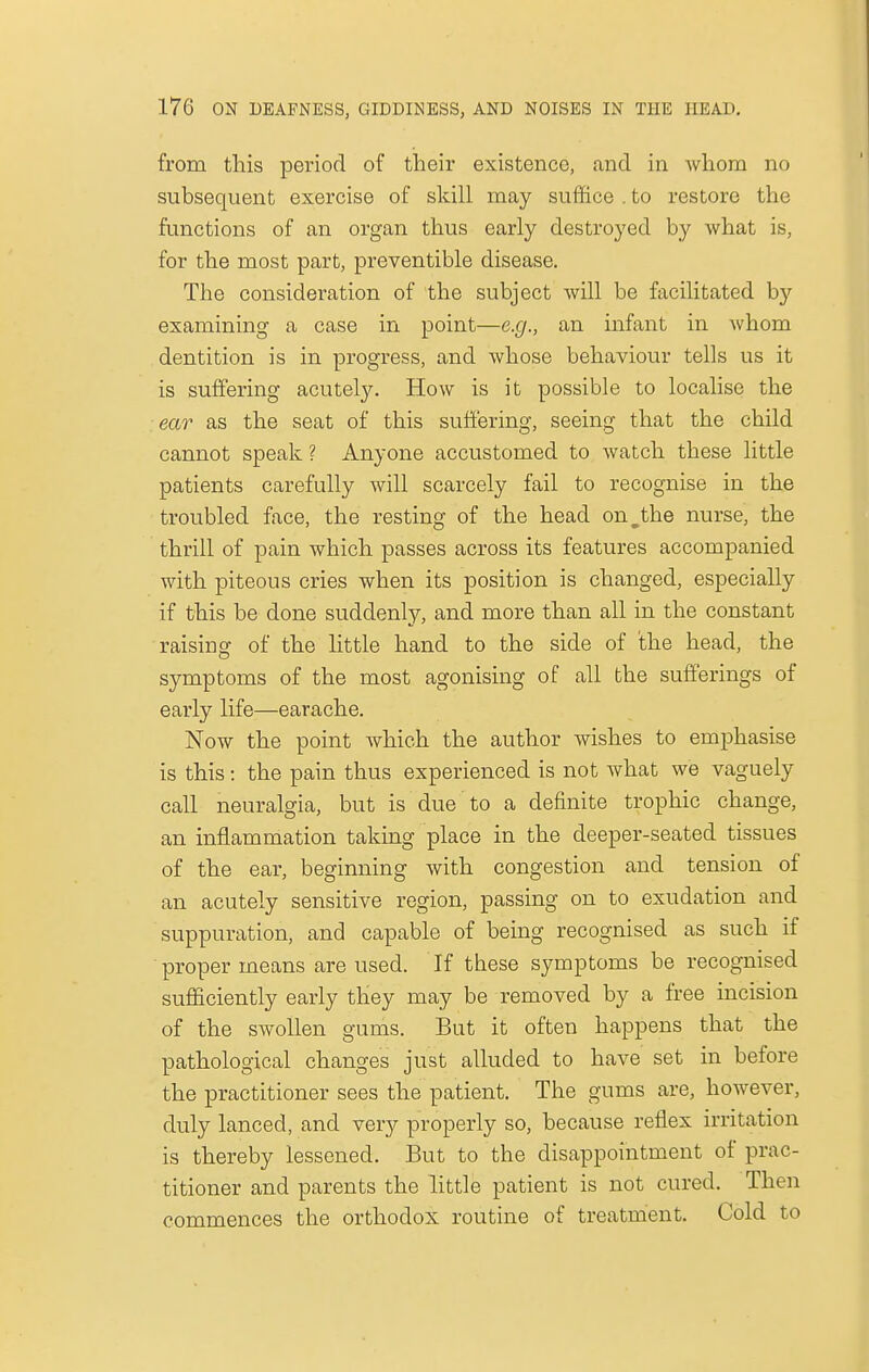 from this period of their existence, and in whom no subsequent exercise of skill may suffice . to restore the functions of an organ thus early destroyed by what is, for the most part, preventible disease. The consideration of the subject will be facilitated b)' examining a case in point—e.g., an infant in whom dentition is in progress, and whose behaviour tells us it is suffering acutely. How is it possible to localise the ear as the seat of this suffering, seeing that the child cannot speak ? Anyone accustomed to watch these little patients carefully will scarcely fail to recognise in the troubled face, the resting of the head on^the nurse, the thrill of pain which passes across its features accompanied with piteous cries when its position is changed, especially if this be done suddenly, and more than all in the constant raising of the little hand to the side of the head, the symptoms of the most agonising of all the sufferings of early life—earache. Now the point which the author wishes to emphasise is this: the pain thus experienced is not what we vaguely call neuralgia, but is due to a definite trophic change, an inflammation taking place in the deeper-seated tissues of the ear, beginning with congestion and tension of an acutely sensitive region, passing on to exudation and suppuration, and capable of being recognised as such if proper means are used. If these symptoms be recognised sufficiently early they may be removed by a free incision of the swollen gums. But it often happens that the pathological changes just alluded to have set in before the practitioner sees the patient. The gums are, however, duly lanced, and very properly so, because reflex irritation is thereby lessened. But to the disappointment of prac- titioner and parents the little patient is not cured. Then commences the orthodox routine of treatment. Cold to