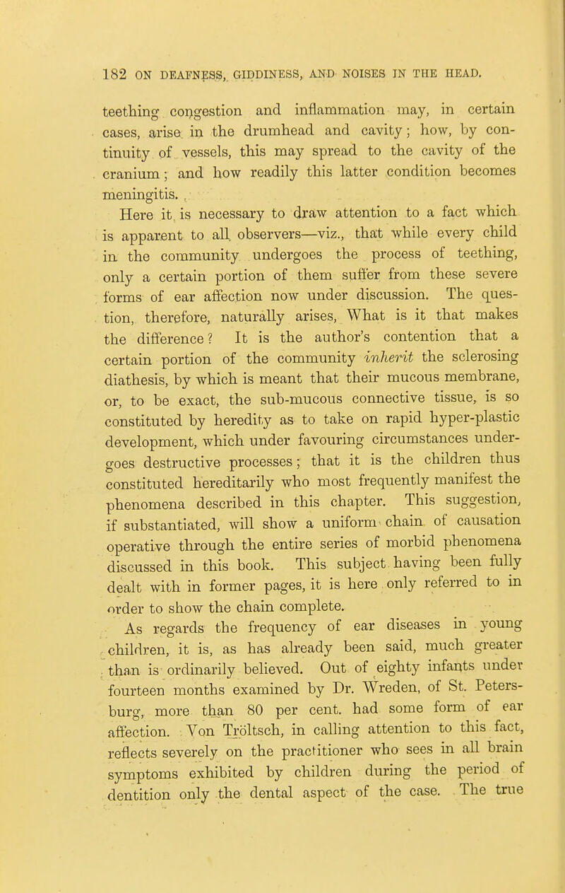 teething congestion and inflammation may, in certain cases, arise in the drumhead and cavity; how, by con- tinuity of vessels, this may spread to the cavity of the cranium; and how readily this latter condition becomes meningitis. , Here it. is necessary to draw attention to a fact which is apparent to all observers—viz., that while every child in the community undergoes the process of teething, only a certain portion of them suffer from these severe forms of ear affection now under discussion. The ques- tion, therefore, naturally arises, What is it that makes the difference? It is the author's contention that a certain portion of the community inherit the sclerosing diathesis, by which is meant that their mucous membrane, or, to be exact, the sub-mucous connective tissue, is so constituted by heredity as to take on rapid hyper-plastic development, which under favouring circumstances under- goes destructive processes; that it is the children thus constituted hereditarily who most frequently manifest the phenomena described in this chapter. This suggestion, if substantiated, will show a uniform chain of causation operative through the entire series of morbid phenomena discussed in this book. This subject having been fully dealt with in former pages, it is here only referred to in order to show the chain complete. As regards the frequency of ear diseases in young children, it is, as has already been said, much greater ; than is ordinarily believed. Out of eighty infants under fourteen months examined by Dr. Wreden, of St. Peters- burg, more than 80 per cent, had some form of ear affection. Von Troltsch, in calling attention to this fact, reflects severely on the practitioner who sees in all brain symptoms exhibited by children during the period of dentition only the dental aspect of the case. The true