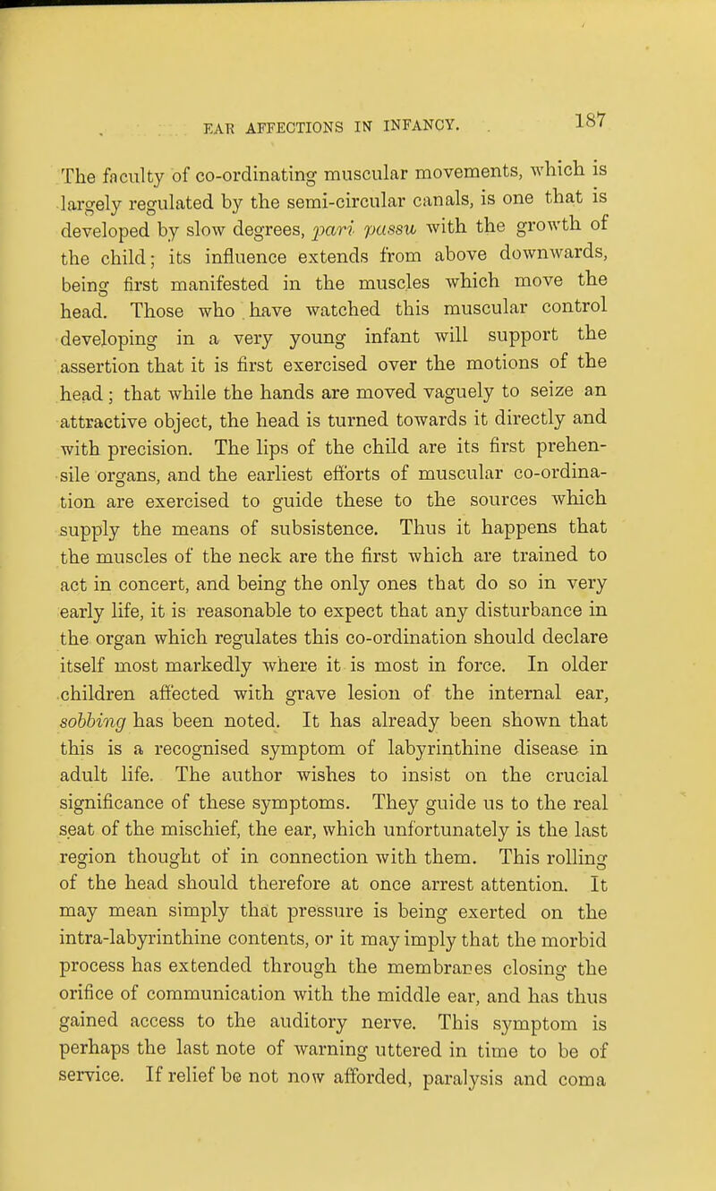 The faculty of co-ordinating muscular movements, which is largely regulated by the semi-circular canals, is one that is developed by slow degrees, pari passu with the growth of the child; its influence extends from above downwards, being first manifested in the muscles which move the head. Those who have watched this muscular control developing in a very young infant will support the assertion that it is first exercised over the motions of the head; that while the hands are moved vaguely to seize an attractive object, the head is turned towards it directly and with precision. The lips of the child are its first prehen- sile organs, and the earliest efforts of muscular co-ordina- tion are exercised to guide these to the sources which supply the means of subsistence. Thus it happens that the muscles of the neck are the first which are trained to act in concert, and being the only ones that do so in very early life, it is reasonable to expect that any disturbance in the organ which regulates this co-ordination should declare itself most markedly where it is most in force. In older children affected with grave lesion of the internal ear, sobbing has been noted. It has already been shown that this is a recognised symptom of labyrinthine disease in adult life. The author wishes to insist on the crucial significance of these symptoms. They guide us to the real seat of the mischief, the ear, which unfortunately is the last region thought of in connection with them. This rolling of the head should therefore at once arrest attention. It may mean simply that pressure is being exerted on the intra-labyrinthine contents, or it may imply that the morbid process has extended through the membranes closing the orifice of communication with the middle ear, and has thus gained access to the auditory nerve. This symptom is perhaps the last note of warning uttered in time to be of service. If relief be not now afforded, paralysis and coma