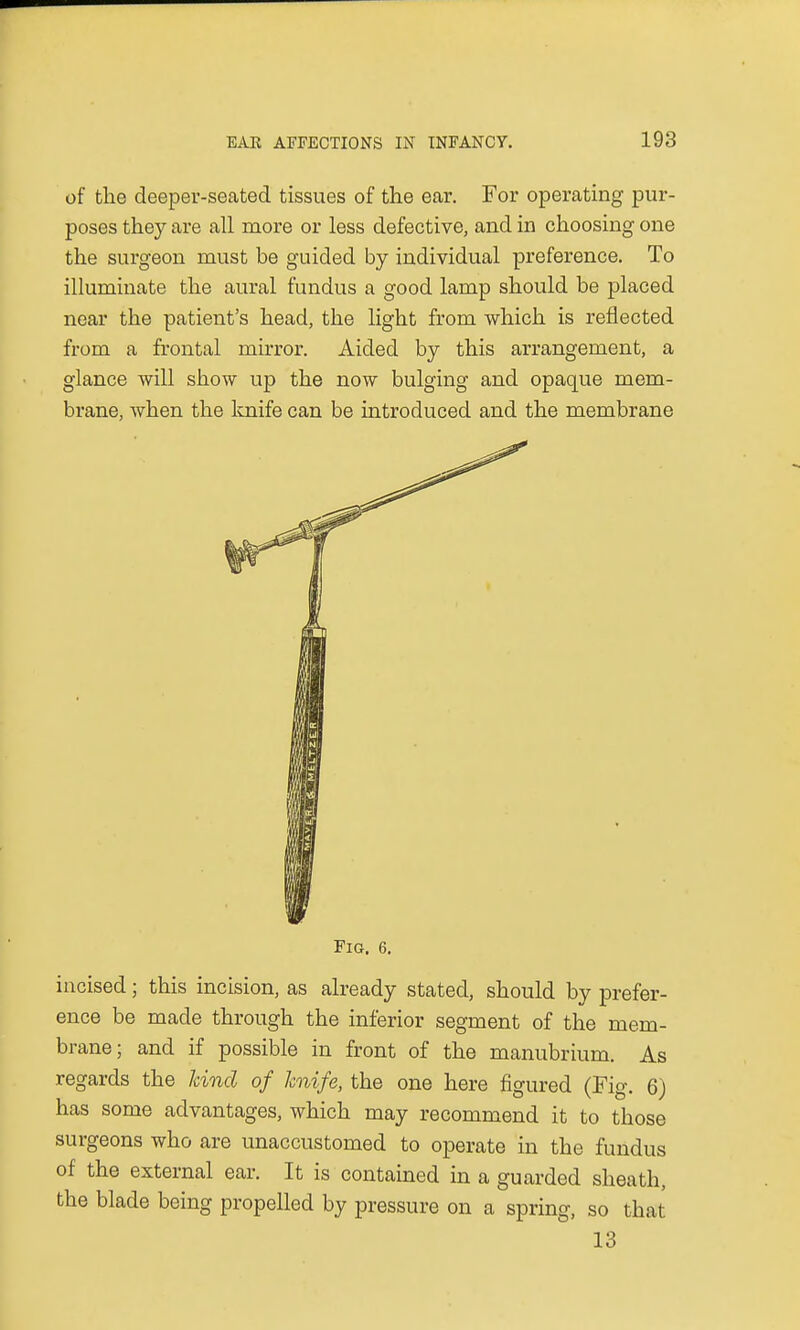of the deeper-seated tissues of the ear. For operating pur- poses they are all more or less defective, and in choosing one the surgeon must be guided by individual preference. To illuminate the aural fundus a good lamp should be placed near the patient's head, the light from which is reflected from a frontal mirror. Aided by this arrangement, a glance will show up the now bulging and opaque mem- brane, when the knife can be introduced and the membrane Fig. 6. incised; this incision, as already stated, should by prefer- ence be made through the inferior segment of the mem- brane; and if possible in front of the manubrium. As regards the hind of knife, the one here figured (Fig. 6) has some advantages, which may recommend it to those surgeons who are unaccustomed to operate in the fundus of the external ear. It is contained in a guarded sheath, the blade being propelled by pressure on a spring, so that 13