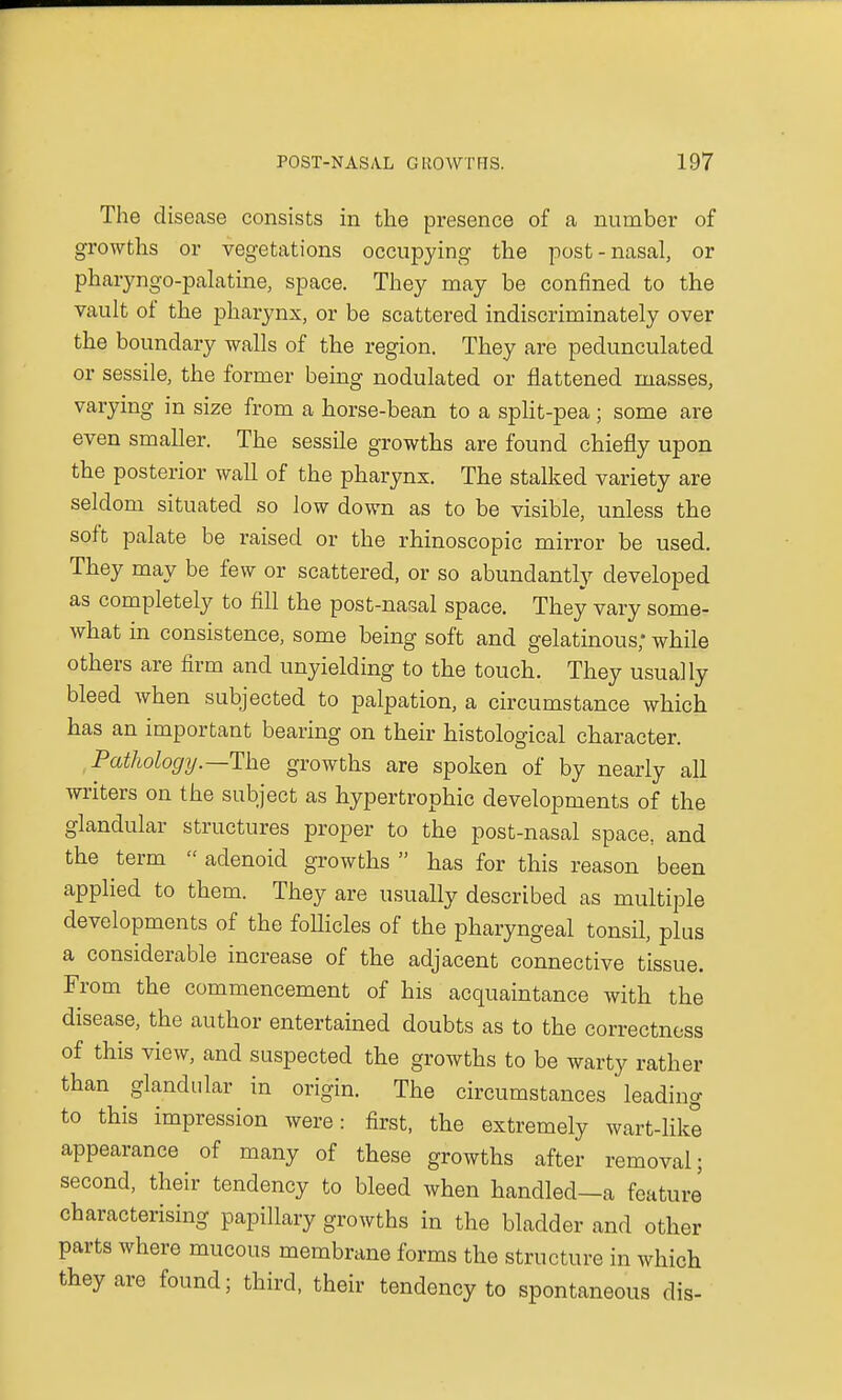 The disease consists in the presence of a number of growths or vegetations occupying the post-nasal, or pharyngo-palatine, space. They may be confined to the vault of the pharynx, or be scattered indiscriminately over the boundary walls of the region. They are pedunculated or sessile, the former being nodulated or flattened masses, varying in size from a horse-bean to a split-pea; some are even smaller. The sessile growths are found chiefly upon the posterior wall of the pharynx. The stalked variety are seldom situated so low down as to be visible, unless the soft palate be raised or the rhinoscopic mirror be used. They may be few or scattered, or so abundantly developed as completely to fill the post-nasal space. They vary some- what in consistence, some being soft and gelatinous; while others are firm and unyielding to the touch. They usually bleed when subjected to palpation, a circumstance which has an important bearing on their histological character. Pathology. —The growths are spoken of by nearly all writers on the subject as hypertrophic developments of the glandular structures proper to the post-nasal space, and the term  adenoid growths  has for this reason been applied to them. They are usually described as multiple developments of the follicles of the pharyngeal tonsil, plus a considerable increase of the adjacent connective tissue. From the commencement of his acquaintance with the disease, the author entertained doubts as to the correctness of this view, and suspected the growths to be warty rather than glandular in origin. The circumstances leading to this impression were: first, the extremely wart-like appearance of many of these growths after removal; second, their tendency to bleed when handled—a feature characterising papillary growths in the bladder and other parts where mucous membrane forms the structure in which they are found; third, their tendency to spontaneous dis-
