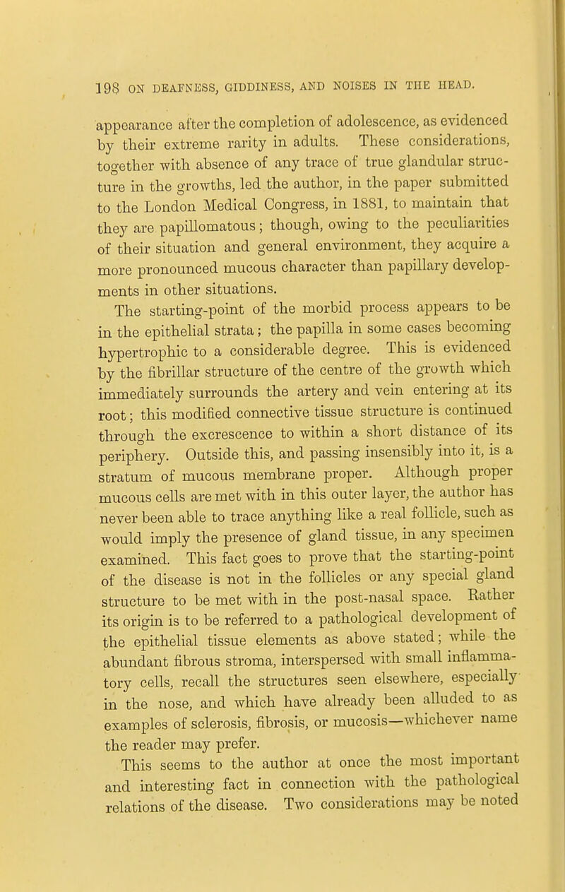 appearance after the completion of adolescence, as evidenced by their extreme rarity in adults. These considerations, together with absence of any trace of true glandular struc- ture in the growths, led the author, in the paper submitted to the London Medical Congress, in 1881, to maintain that they are papillomatous; though, owing to the peculiarities of their situation and general environment, they acquire a more pronounced mucous character than papillary develop- ments in other situations. The starting-point of the morbid process appears to be in the epithelial strata; the papilla in some cases becoming hypertrophic to a considerable degree. This is evidenced by the fibrillar structure of the centre of the growth which immediately surrounds the artery and vein entering at its root; this modified connective tissue structure is continued through the excrescence to within a short distance of its periphery. Outside this, and passing insensibly into it, is a stratum of mucous membrane proper. Although proper mucous cells are met with in this outer layer, the author has never been able to trace anything like a real follicle, such as would imply the presence of gland tissue, in any specimen examined. This fact goes to prove that the starting-point of the disease is not in the follicles or any special gland structure to be met with in the post-nasal space. Rather its origin is to be referred to a pathological development of the epithelial tissue elements as above stated; while the abundant fibrous stroma, interspersed with small inflamma- tory cells, recall the structures seen elsewhere, especially in the nose, and which have already been alluded to as examples of sclerosis, fibrosis, or mucosis—whichever name the reader may prefer. This seems to the author at once the most important and interesting fact in connection with the pathological relations of the disease. Two considerations may be noted
