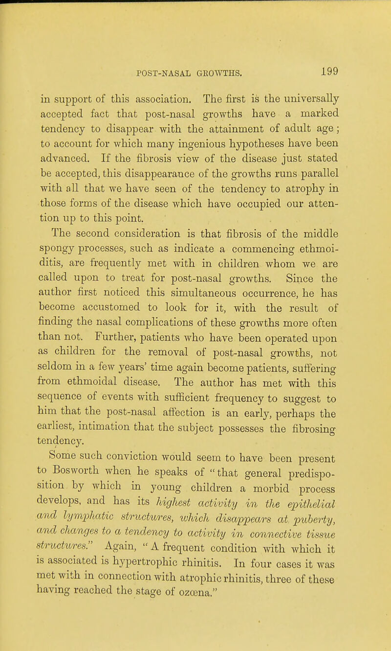 in support of this association. The first is the universally accepted fact that post-nasal growths have a marked tendency to disappear with the attainment of adult age; to account for which many ingenious hypotheses have been advanced. If the fibrosis view of the disease just stated be accepted, this disappearance of the growths runs parallel with all that we have seen of the tendency to atrophy in those forms of the disease which have occupied our atten- tion up to this point. The second consideration is that fibrosis of the middle spongy processes, such as indicate a commencing ethmoi- ditis, are frequently met with in children whom we are called upon to treat for post-nasal growths. Since the author first noticed this simultaneous occurrence, he has become accustomed to look for it, with the result of finding the nasal complications of these growths more often than not. Further, patients who have been operated upon as children for the removal of post-nasal growths, not seldom in a few years' time again become patients, suffering from ethmoidal disease. The author has met with this sequence of events with sufficient frequency to suggest to him that the post-nasal affection is an early, perhaps the earliest, intimation that the subject possesses the fibrosing tendency. Some such conviction would seem to have been present to Bosworth when he speaks of that general predispo- sition by which in young children a morbid process develops, and has its highest activity in the epithelial and lymphatic structures, which disappears at puberty, and changes to a tendency to activity in connective tissue structures. Again, A frequent condition with which it is associated is hypertrophic rhinitis. In four cases it was met with in connection with atrophic rhinitis, three of these having reached the stage of ozoena.