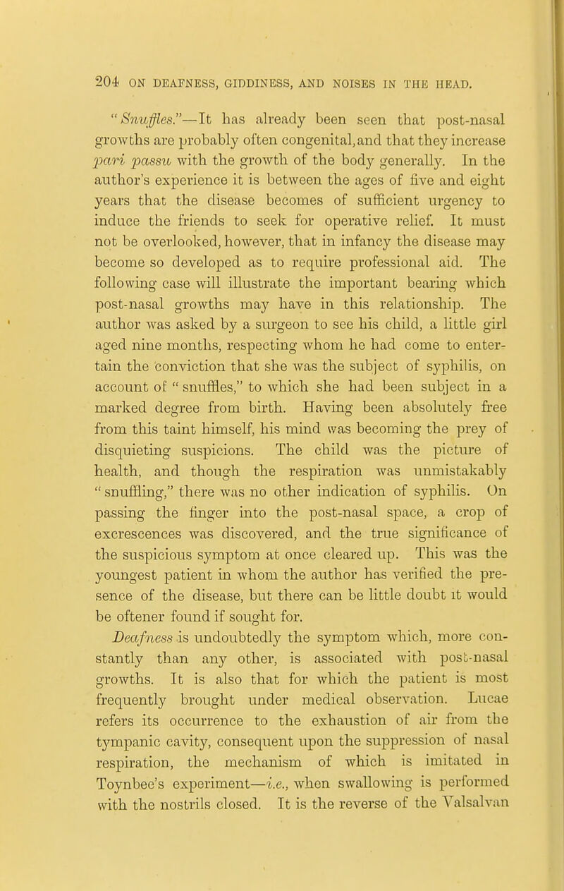 Snuffles.—It has already been seen that post-nasal growths are probably often congenital,and that they increase pari passu with the growth of the body generally. In the author's experience it is between the ages of five and eight years that the disease becomes of sufficient urgency to induce the friends to seek for operative relief. It must not be overlooked, however, that in infancy the disease may become so developed as to require professional aid. The following case will illustrate the important bearing which post-nasal growths may have in this relationship. The author was asked by a surgeon to see his child, a little girl aged nine months, respecting whom he had come to enter- tain the conviction that she was the subject of syphilis, on account of snuffles, to which she had been subject in a marked degree from birth. Having been absolutely free from this taint himself, his mind was becoming the prey of disquieting suspicions. The child was the picture of health, and though the respiration was unmistakably snuffling, there was no other indication of syphilis. On passing the finger into the post-nasal space, a crop of excrescences was discovered, and the true significance of the suspicious symptom at once cleared up. This was the youngest patient in whom the author has verified the pre- sence of the disease, but there can be little doubt it would be oftener found if sought for. Deafness is undoubtedly the symptom which, more con- stantly than any other, is associated with post-nasal growths. It is also that for which the patient is most frequently brought under medical observation. Lucae refers its occurrence to the exhaustion of air from the tympanic cavity, consequent upon the suppression of nasal respiration, the mechanism of which is imitated in Toynbee's experiment—i.e., when swallowing is performed with the nostrils closed. It is the reverse of the Valsalvan