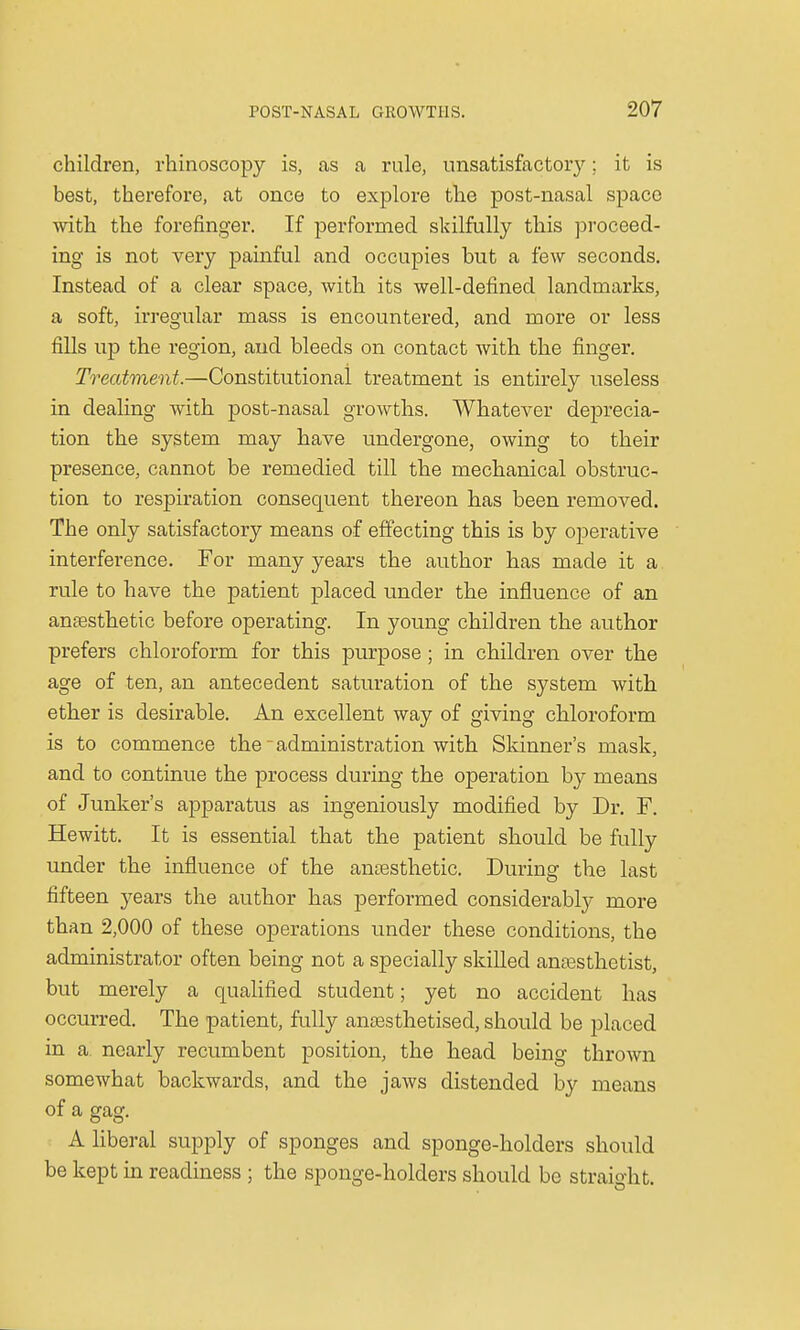 children, rhinoscopy is, as a rule, unsatisfactory; it is best, therefore, at once to explore the post-nasal space with the forefinger. If performed skilfully this proceed- ing is not very painful and occupies but a few seconds. Instead of a clear space, with its well-defined landmarks, a soft, irregular mass is encountered, and more or less fills up the region, and bleeds on contact with the finger. Treatment.—Constitutional treatment is entirely useless in dealing with post-nasal growths. Whatever deprecia- tion the system may have undergone, owing to their presence, cannot be remedied till the mechanical obstruc- tion to respiration consequent thereon has been removed. The only satisfactory means of effecting this is by operative interference. For many years the author has made it a rule to have the patient placed under the influence of an anaesthetic before operating. In young children the author prefers chloroform for this purpose ; in children over the age of ten, an antecedent saturation of the system with ether is desirable. An excellent way of giving chloroform is to commence the - administration with Skinner's mask, and to continue the process during the operation by means of Junker's apparatus as ingeniously modified by Dr. F. Hewitt. It is essential that the patient should be fully under the influence of the anaesthetic. During the last fifteen years the author has performed considerably more than 2,000 of these operations under these conditions, the administrator often being not a specially skilled anaesthetist, but merely a qualified student; yet no accident has occurred. The patient, fully anaesthetised, should be placed in a nearly recumbent position, the head being thrown somewhat backwards, and the jaws distended by means of a sfasf. A liberal supply of sponges and sponge-holders should be kept in readiness ; the sponge-holders should be straight.