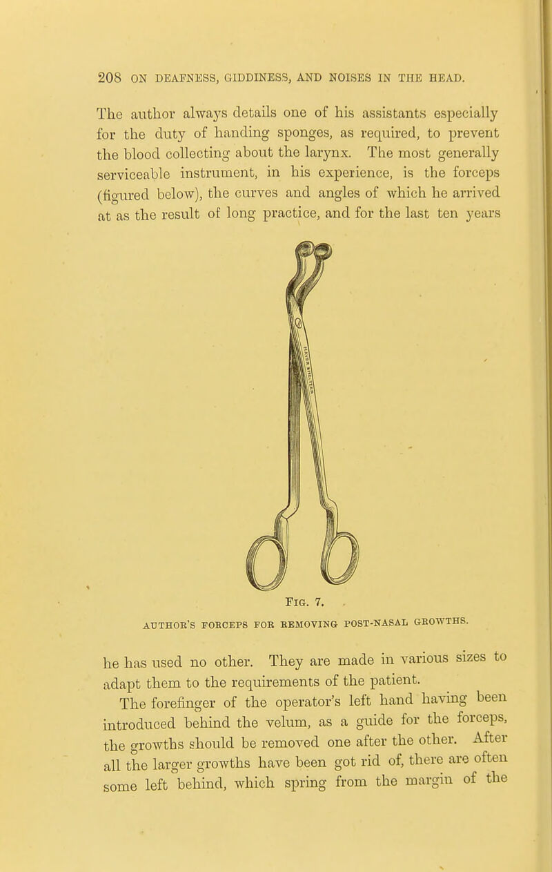 The author always details one of his assistants especially for the duty of handing sponges, as required, to prevent the blood collecting about the larynx. The most generally serviceable instrument, in his experience, is the forceps (figured below), the curves and angles of which he arrived at as the result of long practice, and for the last ten years Fig. 7. AUTHOR'S foeceps fob removing post-nasal gbowths. he has used no other. They are made in various sizes to adapt them to the requirements of the patient. The forefinger of the operator's left hand having been introduced behind the velum, as a guide for the forceps, the growths should be removed one after the other. After all the larger growths have been got rid of, there are often some left behind, which spring from the margin of the