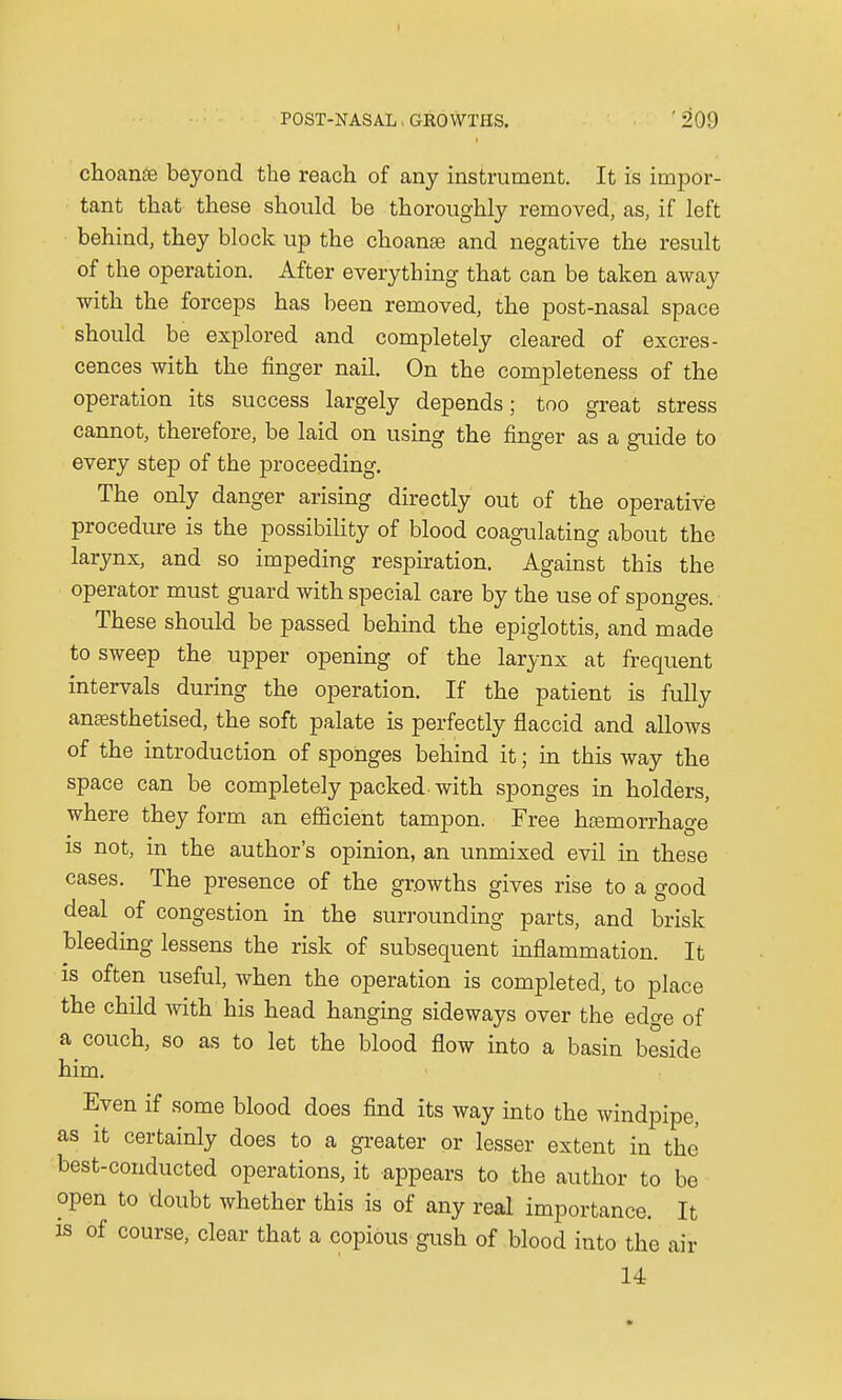 choanse beyond the reach of any instrument. It is impor- tant that these should be thoroughly removed, as, if left behind, they block up the choanee and negative the result of the operation. After everything that can be taken away with the forceps has been removed, the post-nasal space should be explored and completely cleared of excres- cences with the finger nail. On the completeness of the operation its success largely depends; too great stress cannot, therefore, be laid on using the finger as a guide to every step of the proceeding. The only danger arising directly out of the operative procedure is the possibility of blood coagulating about the larynx, and so impeding respiration. Against this the operator must guard with special care by the use of sponges. These should be passed behind the epiglottis, and made to sweep the upper opening of the larynx at frequent intervals during the operation. If the patient is fully anaesthetised, the soft palate is perfectly flaccid and allows of the introduction of sponges behind it; in this way the space can be completely packed with sponges in holders, where they form an efficient tampon. Free haemorrhage is not, in the author's opinion, an unmixed evil in these cases. The presence of the growths gives rise to a good deal of congestion in the surrounding parts, and brisk bleeding lessens the risk of subsequent inflammation. It is often useful, when the operation is completed, to place the child with his head hanging sideways over the edge of a couch, so as to let the blood flow into a basin beside him. Even if some blood does find its way into the windpipe, as it certainly does to a greater or lesser extent in the best-conducted operations, it appears to the author to be open to doubt whether this is of any real importance. It is of course, clear that a copious gush of blood into the air 14