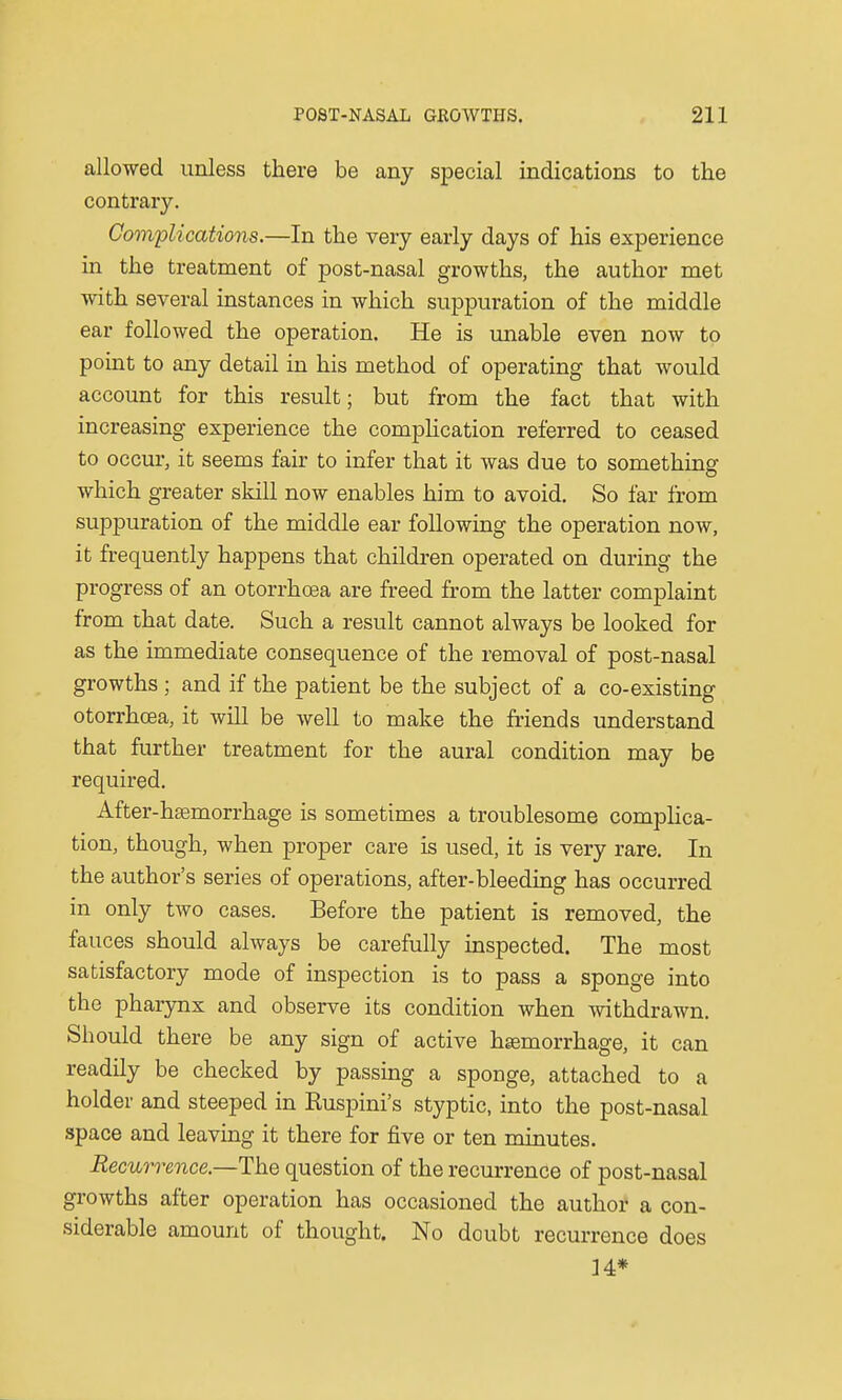 allowed unless there be any special indications to the contrary. Complications.—In the very early days of his experience in the treatment of post-nasal growths, the author met with several instances in which suppuration of the middle ear followed the operation. He is unable even now to point to any detail in his method of operating that would account for this result; but from the fact that with increasing experience the complication referred to ceased to occur, it seems fair to infer that it was due to something which greater skill now enables him to avoid. So far from suppuration of the middle ear following the operation now, it frequently happens that children operated on during the progress of an otorrhoea are freed from the latter complaint from that date. Such a result cannot always be looked for as the immediate consequence of the removal of post-nasal growths ; and if the patient be the subject of a co-existing otorrhoea, it will be well to make the friends understand that further treatment for the aural condition may be required. After-haemorrhage is sometimes a troublesome complica- tion, though, when proper care is used, it is very rare. In the author's series of operations, after-bleeding has occurred in only two cases. Before the patient is removed, the fauces should always be carefully inspected. The most satisfactory mode of inspection is to pass a sponge into the pharynx and observe its condition when withdrawn. Should there be any sign of active haemorrhage, it can readily be checked by passing a sponge, attached to a holder and steeped in Buspini's styptic, into the post-nasal space and leaving it there for five or ten minutes. Recurrence.—-The question of the recurrence of post-nasal growths after operation has occasioned the author a con- siderable amount of thought. No doubt recurrence does 14*