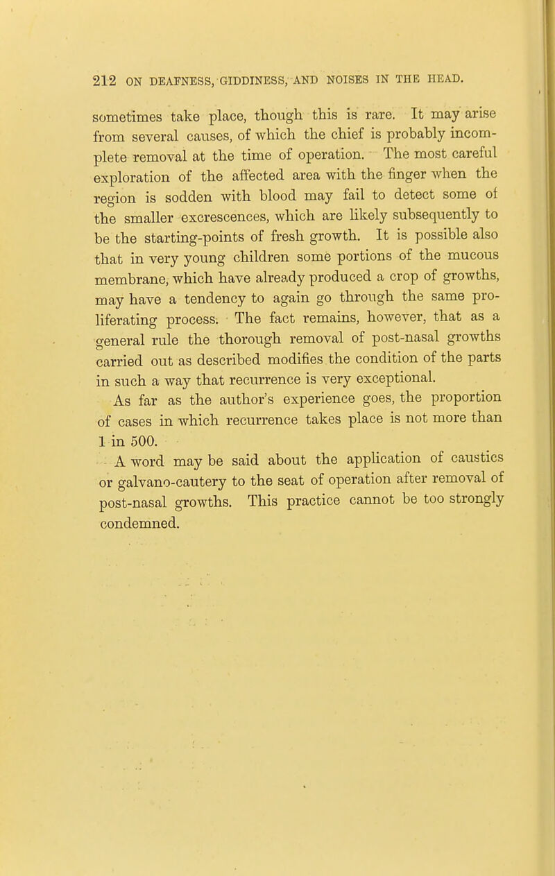 sometimes take place, though this is rare. It may arise from several causes, of which the chief is probably incom- plete removal at the time of operation. The most careful exploration of the affected area with the finger when the region is sodden with blood may fail to detect some oi the smaller excrescences, which are likely subsequently to be the starting-points of fresh growth. It is possible also that in very young children some portions of the mucous membrane, which have already produced a crop of growths, may have a tendency to again go through the same pro- liferating process. The fact remains, however, that as a general rule the thorough removal of post-nasal growths carried out as described modifies the condition of the parts in such a way that recurrence is very exceptional. As far as the author's experience goes, the proportion of cases in which recurrence takes place is not more than 1 in 500. A word may be said about the application of caustics or galvano-cautery to the seat of operation after removal of post-nasal growths. This practice cannot be too strongly condemned.