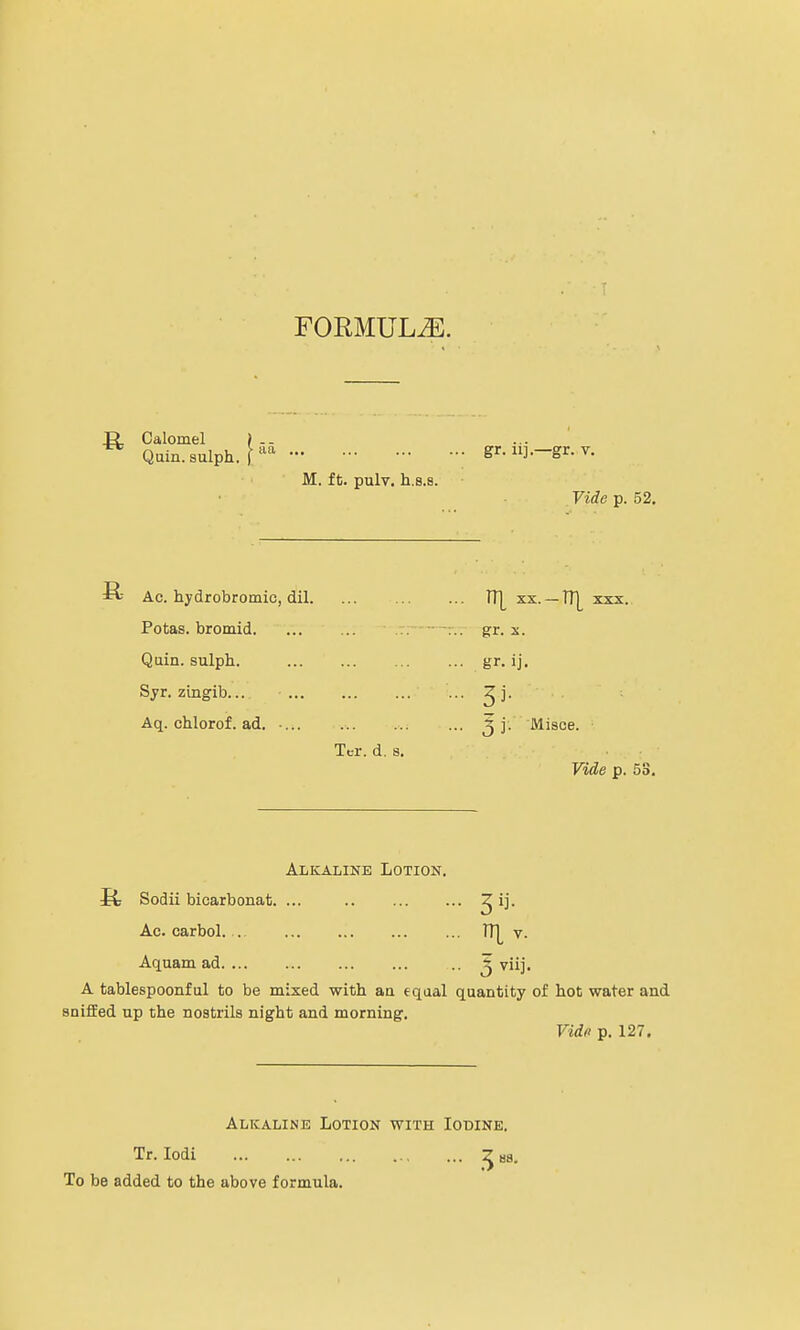 FORMULAE. ^ Calomel Quin. sulph. | aa ' M. ft. pulv. h.s.s. gr. ii].—gr. v. Vide p. 52. Ac. hydrobromic, dil. Potas. bromid. Quin. sulph. Syr. zingib... ... Aq. chlorof. ad. ... Tcr. d. a. Jt[ XX.-TT], gr. x. gr- ij. j j. Misce. ■ Vide p. 53. Alkaline Lotion. S; Sodii bicarbonat. ... ^ ij. Ac. carbol. . ... 1T[ v. Aquam ad .. 5 viij. A tablespoonful to be mixed with aa equal quantity of hot water and sniffed up the nostrils night and morning. Vide p. 127. Alkaline Lotion with Iodine. Tr. Iodi 2 Ba. To be added to the above formula.