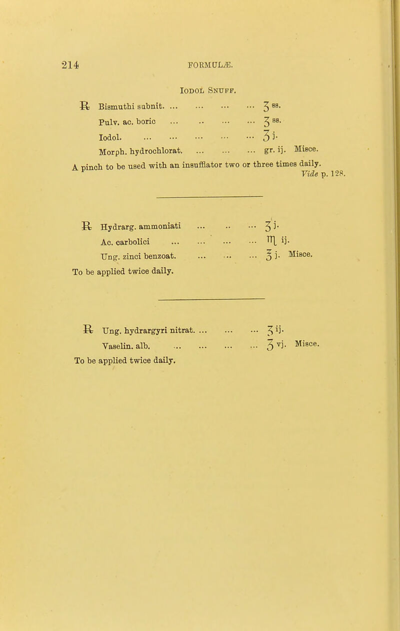 Iodol Snufp. S: Bismuthi sabnit 3 8S Pulv. ac. boric 3 a8, Iodol 5i' Morph. hydrochlorat gr. ij. Miece. A cinch, to be used with an insufflator two or three times daily. F Piufop. 128. E; Hydrarg. ammoniati ... 3 5* Ac. carbolici ij- Ung. zinci benzoat. 5 j* ^8Ce- To be applied twice daily. Ung. hydrargyri nitrat. Vaselin. alb. To be applied twice daily. % vj. Misce.