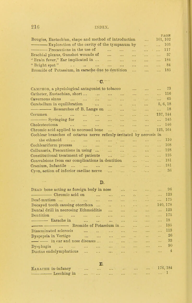 l'AUF. Bougies, Eustachian, shape and method of introduction ... 101,102 Explomtion of the cavity of the tympanum by 103 Precautions in the use of ... 117 Brachial plexus, Gunshot wounds of 37  Brain fever, Ear implicated in 184  Bright spot ■ 84 Bromide of Potassium, in earache due to dentition ... 185 C. Camphor, a physiological antagonist to tobacco 73 Catheter, Eustachian, short 116 Cavernous sinus .. 65 Cerebellum in equilibration 5, 6, 18 Researches of B. Lange on 18 Cerumen 137, 144 Syringing for 145 Cholesteotoma 146 Chromic acid applied to necrosed bone 123, 16+ Cochlear branches of octavus nerve reflexly-imtated by necrosis in the ethmoid 110 Cochleariform process ... ... ... ... ... ... ... 108 Collunaria, Precautions in using ... ... ... ... ... ... 128 Constitutional treatment of patients 125 Convulsions from ear complications in dentition ... 181 Cranium, Infantile ... 181 Cyon, action of inferior cardiac nerve ... ... .. ... ... 36 D. Dead bone acting as foreign body in nose Chromic acid on Deaf-mutism ... Decayed tooth causing otorrhcea Dental drill in necrosing Ethmoiditis Dentition Earache in Bromide of Potassium in ... Disseminated sclerosis Dyspepsia in Vertigo in far and nose diseases ... Dynphagia Ductus endolymphaticus ... 96 ... 123 ... 175 140, 178 ... 123 ... 175 ... 18 ... 185 ... 113 26 ... 33 ... 90 4 £. Earache in-infancy —■ Leeching in 176,184 ... 1