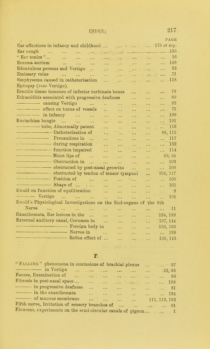 IND BX.i PAGE Ear affections in infancy and childhood 175 et neq. Ear cough ... | . ..•.) ... .-..136 '■ Ear tonios... ,... ... ... 16 Eczema aurium ... ... 148 Edentulous persons and Vertigo ... ... 33 Emissary veins ... ... ... 71 Emphysema caused in catheterisation 118 Epilepsy (vide Vertigo). Erectile tissue tumours of inferior turbinate bones 70 Ethmoiditis associated with progressive deafness ... 80 causing Vertigo ... '.. 82 effect on tonus of vessels : 71 — in infancy 199 Eustachian bougie 101 tube, Abnormally patent ... .. ... ... .. 116 ■■— Catheterisation of ... ... 98,115 Precautions in 117 -— during respiration 132 function impaired 114 Moist lips of 63, 64 Obstruction in ... 103 obstructed by post-nasal growths 200 obstructed by tendon of tensor tympani ... 104, 1L7 '■ Position of ••• 100 Shape of ... , ... 101 Ewald on function of equilibration ... 9 Vertigo ... ... 101 Ewald's Physiological Investigations on the End-organs of the 8th • Nerve • ... ... ... ... ' ... li Exanthemata, Ear lesions in the 131, 189 External auditory canal, Cerumen in 137,144 ■ Foreign body in 138, 166 Nerves in 136 Reflex effect of 138,143 Falling phenomena in contusions of brachial plexus in Vertigo ... Fauces, Examination of , Fibrosis in post-nasal space in progressive deafness in the exanthemata ... of mucous membrane ... Fifth nerve, Irritation of sensory branches of Flourens, experiments on the semi-oircular canals of pigeon 37 22,36 86. 198 81 134 111, 113, 182 ..v .» 91 1