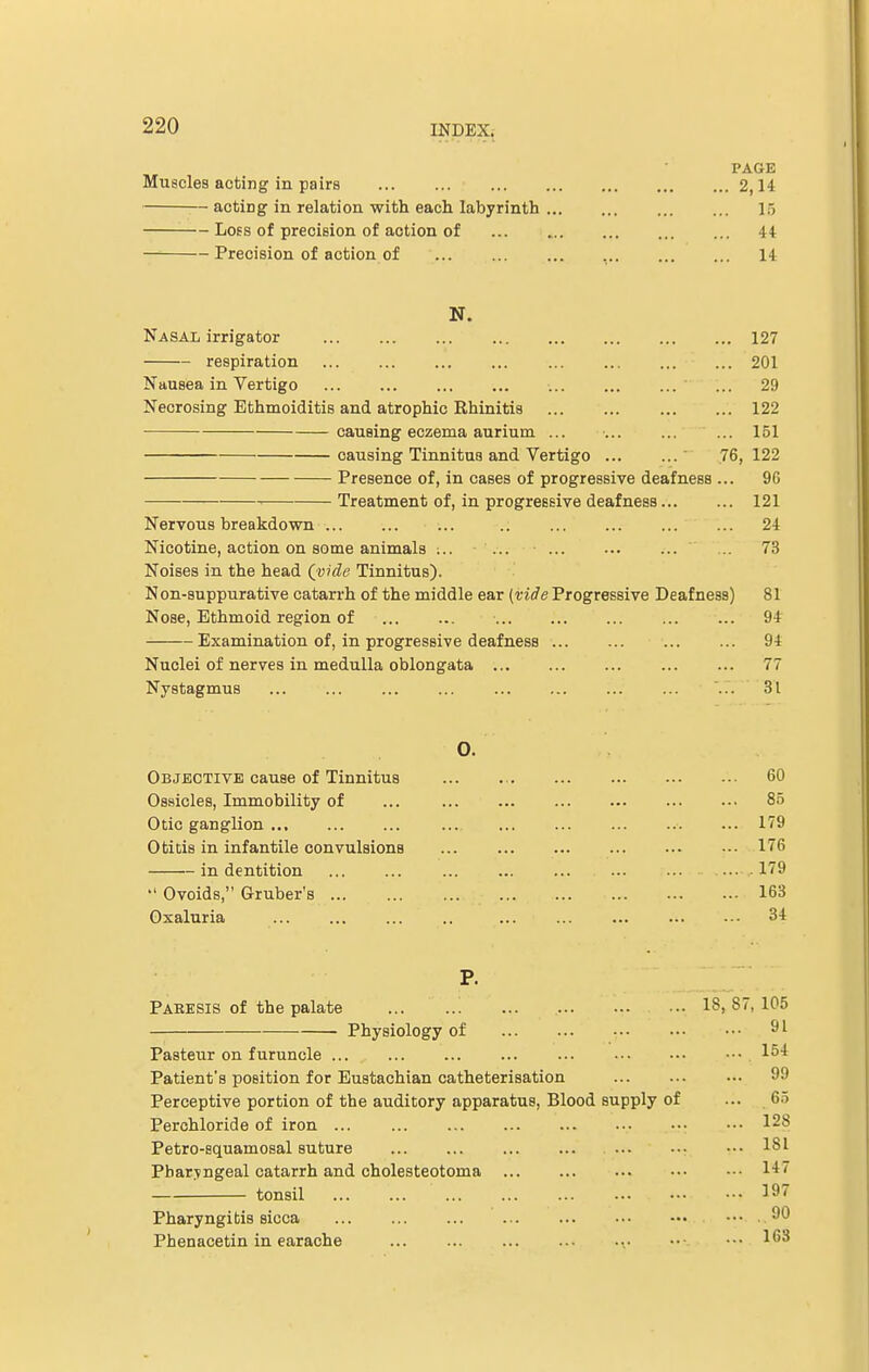 PAGE Muscles acting in pairs 2,14 acting in relation with each labyrinth 15 Loss of precision of action of 44 Precision of action of 14 N. Nasal irrigator 127 respiration 201 Nausea in Vertigo ... ... ... ... ... ' ... 29 Necrosing Ethmoiditis and atrophic Rhinitis 122 causing eczema aurium ... 151 causing Tinnitus and Vertigo 76, 122 Presence of, in cases of progressive deafness ... 96 Treatment of, in progressive deafness 121 Nervous breakdown .. 24 Nicotine, action on some animals ;.. ... ... 73 Noises in the head Qvide Tinnitus). Non-suppurative catarrh of the middle ear {vide Progressive Deafness) 81 Nose, Ethmoid region of ... ... • ... ... ... 94 Examination of, in progressive deafness ... ... ... ... 94 Nuclei of nerves in medulla oblongata 77 Nystagmus ... 31 0. Objective cause of Tinnitus 60 Ossicles, Immobility of ... ... ... ... ... ... ••• 85 Otic ganglion 179 Otitis in infantile convulsions 176 in dentition 179  Ovoids, Gruber's 163 Oxaluria 34 P. Paresis of the palate ... 18, 87, 105 Physiology of 91 Pasteur on furuncle ... ... ... ... ... ••• . 154 Patient's position for Eustachian catheterisation 99 Perceptive portion of the auditory apparatus, Blood supply of ... 65 Perchloride of iron ... ... ... ... ... ... ••• ••• 128 Petro-squamosal suture 181 Pharyngeal catarrh and cholesteotoma 147 tonsil 197 Pharyngitis sicca ••• .90 Phenacetin in earache 163