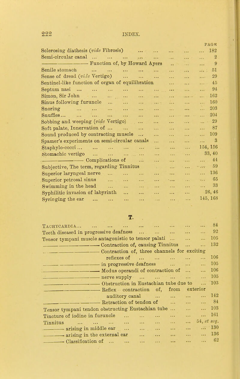 PAGK Sclerosing diathesis (vide Fibrosis) 182 Semi-circular canal 2 Function of, by Howard Ayers .. 9 Senile stomach 61 Sense of dread (viJe Vertigo) 29 Sentinel-like function of organ of equilibration 45 Septum nasi ... ... 94 Simon, Sir John ... 162 Sinus following furuncle 160 Snoring ... 203 Snuffles 204 Sobbing and weeping (vide Vertigo) 29 Soft palate, Innervation of 87 Sound produced by contracting muscle 109 Spamer's experiments on semi-circular canals ... 3 Staphylo-cocci 154,156 Stomachic vertigo 33,40 Complications of 44 Subjective, The term, regarding Tinnitus ■ 59 Superior laryngeal nerve 136 Superior petrosal sinus • 65 Swimming in the head ... ... ... ... ••• 33 Syphilitic invasion of labyrinth 26, 46 Syringing the ear 145,168 T. Tauhycaedia 84 Teeth diseased in progressive deafness 92 Tensor tympani muscle antagonistic to tensor palati 105 i Contraction of, causing Tinnitus 132 Contraction of, three channels for exciting reflexes of 106 in progressive deafness 105 —— Modus operandi of contraction of 106 nerve supply 105 . Obstruction in Eustachian tube due to ... 103 Reflex contraction of, from exterior auditory canal 142 . Retraction of tendon of 84 Tensor tympani tendon obstructing Eustachian tube 103 Tincture of iodine in furuncle 1G1 Tinnitus 54> et sc1- arising in middle ear • 130 arising in the external ear 136 • Classification of 62