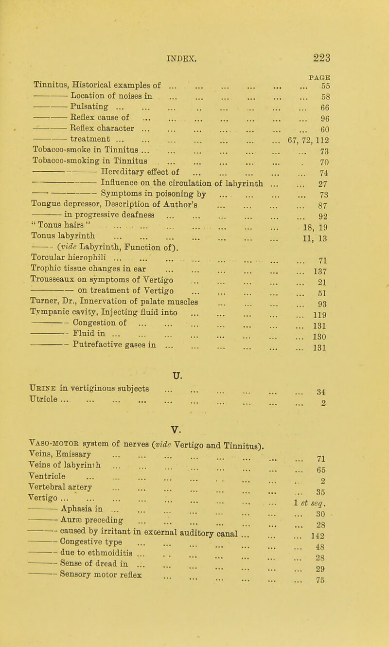 PAGE Tinnitus, Historical examples of 55 Location of noises in 58 Pulsating 66 Keflex cause of 96 Keflex character 60 treatment 67, 72, 112 Tobacco-smoke in Tinnitus 73 Tobacco-smoking in Tinnitus . 70 Hereditary effect of 74 Influence on the circulation of labyrinth 27 Symptoms in poisoning by 73 Tongue depressor, Description of Author's 87 in progressive deafness 92 Tonus hairs lg jg Tonus labyrinth 11. 13 (vide Labyrinth, Function of). Torcular hierophili ... .... 71 Trophic tissue changes in ear 137 Trousseaux on symptoms of Vertigo 21 on treatment of Vertigo 52 Turner, Dr., Innervation of palate muscles 93 Tympanic cavity, Injecting fluid into 219 Congestion of 231 Fluid in 130 Putrefactive gases in 232 u. TJeise in vertiginous subjects 34. Utricle 2 V. Vaso-motor system of nerves (vide Vertigo and Tinnitus). Veins, Emissary ... _ ^ Veins of labyrim h _,.„'' 65 ventricle ... ... 2 Vertebral artery „_ TT .. ■ • • •• 05 Vertigo , . . , . . 1 et sea. Aphasia in ^ Auras preceding ' 2g caused by irritant in external auditory canal .' ... j 12 Congestive type ' ^„ due to ethmoiditis 2g Sense of dread in ... ... ... gg Sensory motor reflex 75
