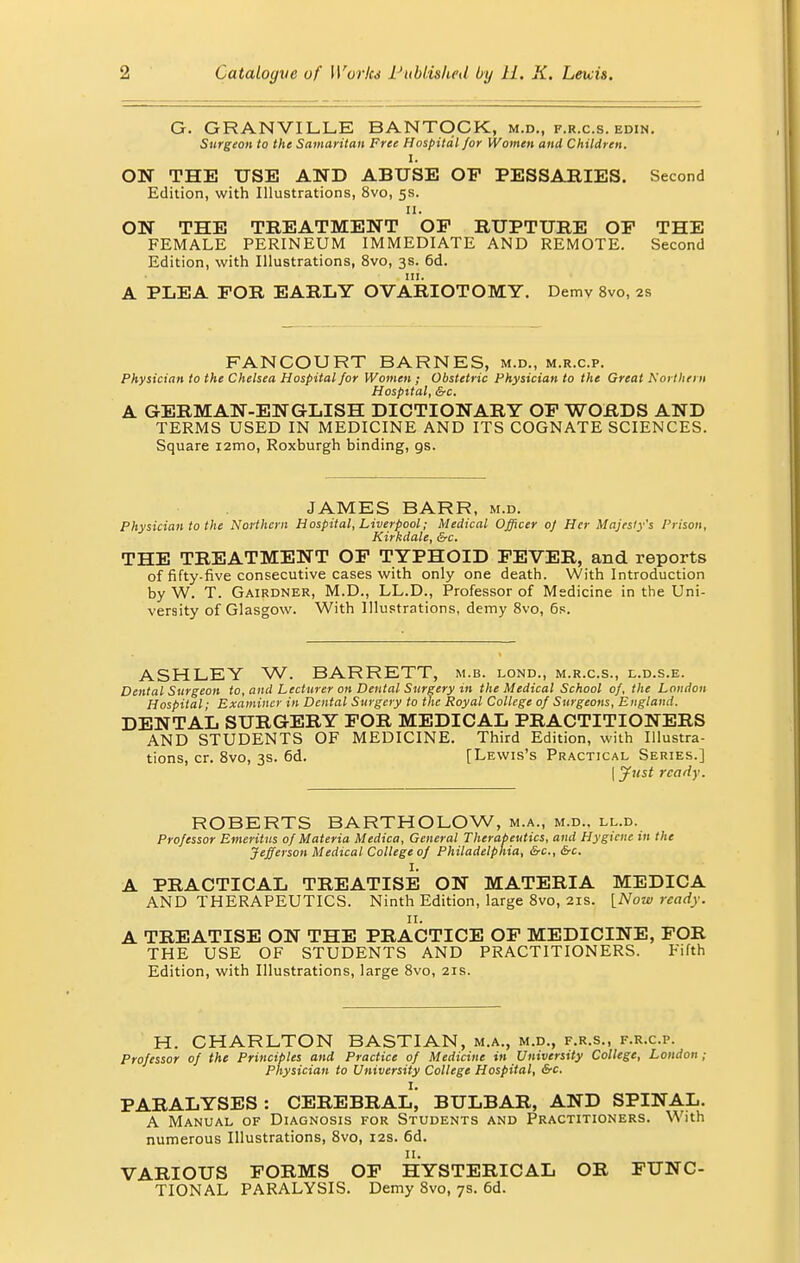 G. GRANVILLE BANTOCK, m.d., f.r.c.s. edin. Surgeon to the Samaritan Free Hospital for Women and Children. I. ON THE USE AND ABUSE OP PESSARIES. Second Edition, with Illustrations, 8vo, 5s. 11. ON THE TREATMENT OP RUPTURE OP THE FEMALE PERINEUM IMMEDIATE AND REMOTE. Second Edition, with Illustrations, 8vo, 3s. 6d. in. A PLEA FOR EARLY OVARIOTOMY. Demv 8vo, 2s FANCOURT BARNES, m.d., m.r.c.p. Physician to the Chelsea Hospital for Women ; Obstetric Physician to the Great northern Hospital, &c. A GERMAN-ENGLISH DICTIONARY OP WORDS AND TERMS USED IN MEDICINE AND ITS COGNATE SCIENCES. Square i2mo, Roxburgh binding, gs. JAMES BARR, m.d. Physician to the Northern Hospital, Liverpool; Medical Officer oj Her Majesty's Prison, Kirkdale, &c. THE TREATMENT OP TYPHOID FEVER, and reports of fifty-five consecutive cases with only one death. With Introduction by W. T. Gairdner, M.D., LL.D., Professor of Medicine in the Uni- versity of Glasgow. With Illustrations, demy 8vo, 6s. ASHLEY W. BARRETT, m.b. lond., m.r.c.s., l.d.s.e. Dental Surgeon to, and Lecturer on Dental Surgery in the Medical School of, the London Hospital; Examiner in Dental Surgery to the Royal College of Surgeons, England. DENTAL SURGERY FOR MEDICAL PRACTITIONERS AND STUDENTS OF MEDICINE. Third Edition, with Illustra- tions, cr. 8vo, 3s. 6d. [Lewis's Practical Series.] (Just ready. ROBERTS BARTHOLOW, m.a., m.d.. ll.d. Professor Emeritus of Materia Medica, General Therapeutics, and Hygiene in the Jefferson Medical College of Philadelphia, &c, &c. I. A PRACTICAL TREATISE ON MATERIA MEDICA AND THERAPEUTICS. Ninth Edition, large 8vo, 21s. [Now ready. 11. A TREATISE ON THE PRACTICE OP MEDICINE, FOR THE USE OF STUDENTS AND PRACTITIONERS. Fifth Edition, with Illustrations, large 8vo, 21s. H. CHARLTON BASTIAN, m.a., m.d., f.r.s., f.r.c.p. Professor of the Principles and Practice of Medicine in University College, London ; Physician to University College Hospital, Src. I. PARALYSES: CEREBRAL, BULBAR, AND SPINAL. A Manual of Diagnosis for Students and Practitioners. With numerous Illustrations, 8vo, 12s. 6d. VARIOUS FORMS OF HYSTERICAL OR FUNC- TIONAL PARALYSIS. Demy 8vo, 7s. 6d.