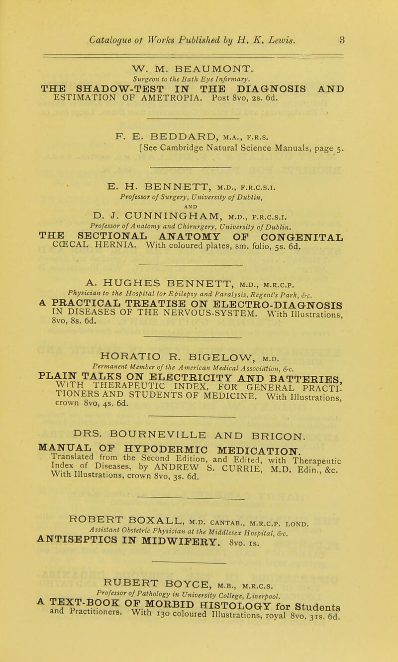 W. M. BEAUMONT. Surgeon to the Bath Eye Infirmary. THE SHADOW-TEST IN THE DIAGNOSIS AND ESTIMATION OF AMETROPIA. Post 8vo, 2s. 6d. F. E. BEDDARD, m.a., f.r.s. [See Cambridge Natural Science Manuals, page 5. E. H. BENNETT, m.d., f.r.c.s.i. Professor of Surgery, University of Dublin, AND D. J. CUNNINGHAM, m.d., f.r.c.s.i. Professor of Anatomy and Chirurgery, University of Dublin. THE SECTIONAL ANATOMY OP CONGENITAL CCECAL HERNIA. With coloured plates, sm. folio, 5s. 6d. A. HUGHES BENNETT, m.d., m.r.c.p. Physician to the Hospital tor Epilepsy and Paralysis, Regent's Park, &-c. A PRACTICAL TREATISE ON ELECTRO-DIAGNOSIS IN DISEASES OF THE NERVOUS-SYSTEM. With Illustrations 8vo, 8s. 6d. HORATIO R. BIGELOW, m.d. Permanent Member of the American Medical Association, &c PLAIN TALKS ON ELECTRICITY AND BATTERIES WITH THERAPEUTIC INDEX, FOR GENERAL PRACTI- TIONERS AND STUDENTS OF MEDICINE. With Illustrations crown 8vo, 4s. 6d. DRS. BOURNEVILLE AND BRICON. MANUAL OP HYPODERMIC MEDICATION Translated from the Second Edition, and Edited, with Therapeutic w Dlseases< by ANDREW S. CURRIE, M.D. Edin., &c. With Illustrations, crown 8vo, 3s. 6d. ROBERT BOXALL, m.d. cantab., m.r.c.p. lond. Assistant Obstetric Physician at the Middlesex Hospital &c ANTISEPTICS IN MIDWIFERY. 8vo. is. RUBERT BOYCE, m.b., m.r.c.s. Professor of Pathology in University College, Liverpool. A TEXT-BOOK OP MORBID HISTOLOGY for Students and Practmoners. With 130 coloured Illustrations, royal 8vo 3nf 6d