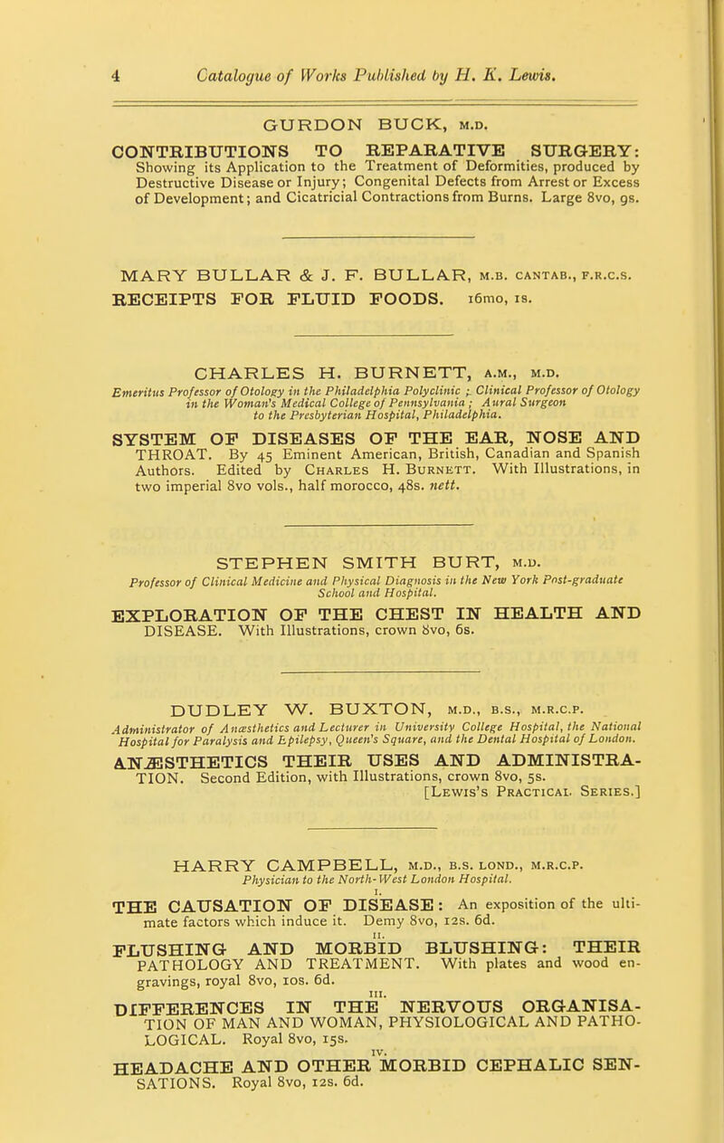 GURDON BUCK, m.d. CONTRIBUTIONS TO REPARATIVE SURGERY: Showing its Application to the Treatment of Deformities, produced by Destructive Disease or Injury; Congenital Defects from Arrest or Excess of Development; and Cicatricial Contractions from Burns. Large 8vo, gs. MARY BULLAR & J. F. BULL.AR, m.b. cantab., f.r.c.s. RECEIPTS FOR FLUID FOODS. i6mo, is. CHARLES H. BURNETT, a.m., m.d. Emeritus Professor of Otology in the Philadelphia Polyclinic ^ Clinical Professor of Otology in the Woman's Medical College of Pennsylvania ; Aural Surgeon to the Presbyterian Hospital, Philadelphia. SYSTEM OF DISEASES OF THE EAR, NOSE AND THROAT. By 45 Eminent American, British, Canadian and Spanish Authors. Edited by Charles H. Burnett. With Illustrations, in two imperial 8vo vols., half morocco, 48s. nett. STEPHEN SMITH BURT, m.d. Professor of Clinical Medicine and Physical Diagnosis in the New York pnst-graduate School and Hospital. EXPLORATION OF THE CHEST IN HEALTH AND DISEASE. With Illustrations, crown 8vo, 6s. DUDLEY W. BUXTON, m.d., b.s., m.r.c.p. Administrator of Anesthetics and Lecturer in University College Hospital, the National Hospital for Paralysis and Epilepsy, Queen's Square, and the Dental Hospital of London. ANESTHETICS THEIR USES AND ADMINISTRA- TION. Second Edition, with Illustrations, crown 8vo, 5s. [Lewis's Practical Series.] HARRY CAMPBELL, m.d., b.s. lond., m.r.c.p. Physician to the North-West London Hospital. 1. THE CAUSATION OF DISEASE : An exposition of the ulti- mate factors which induce it. Demy 8vo, 12s. 6d. FLUSHING- AND MORBID BLUSHING: THEIR PATHOLOGY AND TREATMENT. With plates and wood en- gravings, royal 8vo, 10s. 6d. in. DIFFERENCES IN THE NERVOUS ORGANISA- TION OF MAN AND WOMAN, PHYSIOLOGICAL AND PATHO- LOGICAL. Royal 8vo, 15s. HEADACHE AND OTHER1 MORBID CEPHALIC SEN- SATIONS. Royal 8vo, 12s. 6d.