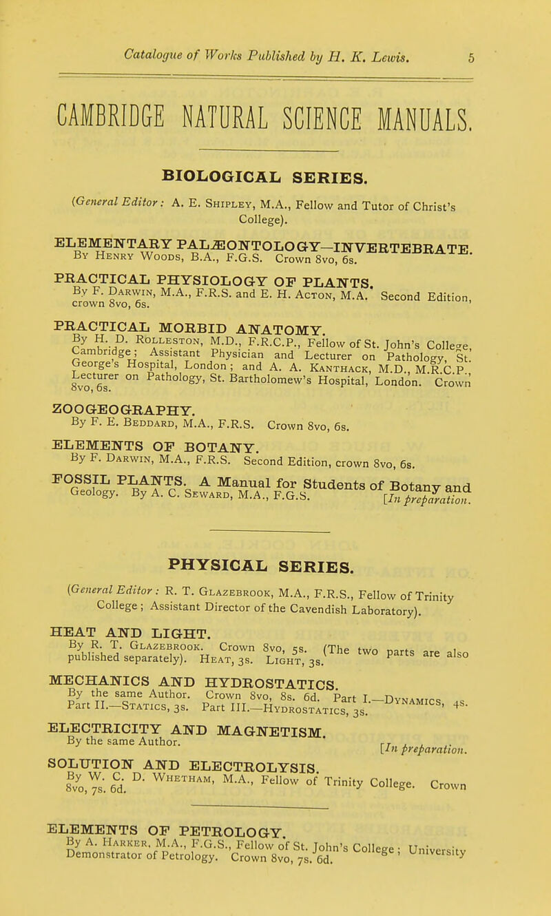 CAMBRIDGE NATURAL SCIENCE MANUALS. BIOLOGICAL SERIES. {General Editor: A. E. Shipley, M.A., Fellow and Tutor of Christ's College). ELEMENTARY PALEONTOLOGY-INVERTEBRATE By Henry Woods, B.A., F.G.S. Crown 8vo, 6s. PRACTICAL PHYSIOLOGY OF PLANTS By F. Darwin, M.A., F.R.S. and E. H. Acton, M.A.' Second Edition, crown avo, 6s. PRACTICAL MORBID ANATOMY By H D. Rolleston, M.D., F.R.C.P., Fellow of St. John's Collet, Cambridge; Assistant Physician and Lecturer on Pathology, St George s Hospital, London ; and A. A. Kanthack, M.D., M R C P SvoHr ° ath0l°gy' Stl Barth°l°mew's Hospital, London. Crown ZOOGEOGRAPHY. By F. E. Beddard, M.A., F.R.S. Crown 8vo, 6s. ELEMENTS OP BOTANY. By F. Darwin, M.A., F.R.S. Second Edition, crown 8vo, 6s. FOSSIL PLANTS A Manual for Students of Botany and Geology. By A. C. Seward, M.A., F.G.S. [Infr^laZn. PHYSICAL SERIES. {General Editor : R. T. Glazebrook, M.A., F.R.S., Fellow of Trinity College ; Assistant Director of the Cavendish Laboratory). HEAT AND LIGHT. By R. T. Glazebrook. Crown 8vo. ss (T\m> t,„r> .™,.„ i published separately). Heat, 3s. Light^s. PtS ^ aIs° MECHANICS AND HYDROSTATICS By the same Author. Crown 8vo, 8s. 6d. Part I.-Dynamics .is Part II.-Statics, 3s. Part III.-Hydrostatics, 3s. NAMICS' 4s ELECTRICITY AND MAGNETISM By the same Author. rT ± , [In preparation. SOLUTION AND ELECTROLYSIS aloes'. 6Cd. D WHETHAM' M-A- Fellow °f' trinity College. Crown ELEMENTS OF PETROLOGY. By A. Harker. M.A., F.G.S., Fellow of St Tolm's roll*™ . it • Demonstrator of Petrology. Crown 8vo, 7s. 6d. & ' Umvers.ty