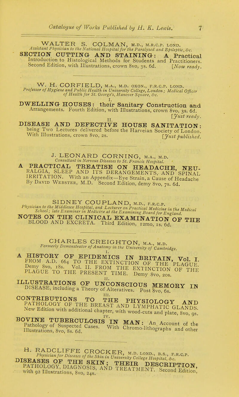 WALTER S. COL,MAN, m.d., m.r.c.p. lond. Assistant Physician to the National Hospital for the Paralysed and Epileptic, &c SECTION CUTTING- AND STAINING: A Practical Introduction to Histological Methods for Students and Practitioners. Second Edition, with Illustrations, crown 8vo, 3s. 6d. [Now ready. W. H. CORFIELD, m.a., m.d. oxon., f.r.c.p. lond. Professor of Hygiene and Public Health in University College, London; Medical Officer of Health for St. George's, Hanover Square, &c. I. DWELLING HOUSES: their Sanitary Construction and Arrangements. Fourth Edition, with Illustrations, crown 8vo, 3s. 6d. ^ [Just ready. DISEASE AND DEFECTIVE HOUSE SANITATION- being Two Lectures delivered before the Harveian Society of London! With Illustrations, crown 8vo, 2s. [Just published. J. LEONARD CORNING, m.a., m.d. Consultant in Nervous Diseases to St. Francis Hospital. PRACTICAL TREATISE ON HEADACHE, NEU- RALGIA, SLEEP AND ITS DERANGEMENTS, AND SPINAL IRRITATION. With an Appendix—Eye Strain, a Cause of Headache By David Webster, M.D. Second Edition, demy 8vo, 7s. 6d. SIDNEY COUPLAND, m.d., f.r.c.p Physician to the Middlesex Hospital, and Lecturer on Practical Medicine in th, MW,v ,1 School; late Examiner in Medicine at the Examiningr Jo^o JwW *' NOTES ON THE CLINICAL EXAMINATION OF TTTV BLOOD AND EXCRETA. Third Edition, iimo, is 6d CHARLES CREIGHTON, m.a., m.d. Formerly Demonstrator of Anatomy in the University of Cambridge. A HISTORY OF EPIDEMICS IN BRITAIN Vol T FROM A.D. 664 TO THE EXTINCTION OF THE 'PLAGUF Demy 8vo, 18s. Vol. II. FROM THE EXTINCTION OF TWP PLAGUE TO THE PRESENT TIME. Demy8vo,20s. E IXidi??aSat^°hNS ?F unconscious memory in DISEASE, including a Theory of Alteratives. Post 8vo, 6s CONTRIBUTIONS TO THE PHYSTnTnnv a tvt^ PATHOLOGY OF THE BREAST AND LYMPH ATICCT A^X? New Edition with additional chapter, with wooIcul^d'plS^vo,^: BOVINE TUBERCULOSISVTN MA TNT- An a„ . » j with 92 Illustrations, 8vo, 24s. REATMENT. Second Edition,