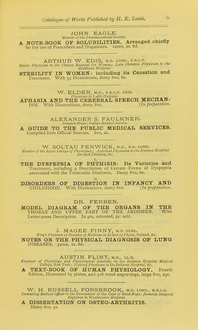 JOHN EAGLE. Member of the Pharmaceutical Society. A NOTE-BOOK OP SOLUBILITIES. Arranged chiefly for the use of Prescribers and Dispensers. i2mo, 2S. 6d. ARTHUR W. EDIS, m.d. lond., f.r.c.p. Senior Physician to the Chelsea Hospital for Women; Late Obstetric Physician to the Middlesex Hospital. STERILITY IN WOMEN: including its Causation and Treatment. With 33 Illustrations, demy 8vo, 6s. W. ELDER, M.D., F.R.C.P. EDIN. Physician to Leith Hospital. APHASIA AND THE CEREBRAL SPEECH MECHAN- ISM. With Illustrations, demy 8vo. [In preparation. ALEXANDER S. FAULKNER. Surgeon-Major, Indian Medical Service. A GUIDE TO THE PUBLIC MEDICAL SERVICES. Compiled from Official Sources. 8vo, 2s. W. SOLTAU FENWICK, m.d., b.s. lond. Member of the Royal College of Physicians; Assistant Physician to the Evelina Hospital for Sick Children, &c. I. THE DYSPEPSIA OP PHTHISIS: Its Varieties and Treatment, including a Description of Certain Forms of Dyspepsia associated with the Tubercular Diathesis. Demy 8vo, 6s. 11. DISORDERS OP DIGESTION IN INFANCY AND CHILDHOOD. With Illustrations, demy 8vo. [In preparation. DR. FERBER. MODEL DIAGRAM OP THE ORGANS IN THE THORAX AND UPPER PART OF THE ABDOMEN. With Letter-press Description. In 4to, coloured, 5s. nett. J. MAGEE FINNY, m.d. dubl. King's Professor of Practice of Medicine in School of Physic, Ireland, &c, NOTES ON THE PHYSICAL DIAGNOSIS OP LUNG DISEASES. 32mo, is. 6d. AUSTIN FLINT, m.d., ll.d. Professor of Physiology and Physiological Anatomy in the Bcllevue Hospital Medical College, New York; Visiting Physician to the Bellevue Hospital, &c. A TEXT-BOOK: OP HUMAN PHYSIOLOGY. Fourth Edition, Illustrated by plates, and 316 wood engravings, large 8vo, 25s. W. H. RUSSELL FORSBROOK, m.d. lond., m.r.c.s. Consulting Medical Officer to the Government of the Cape of Good Hope; formerly Surgical Registrar to Westminster Hospital. A DISSERTATION ON OSTEO-ARTHRITIS. Demy 8vo, 5s.