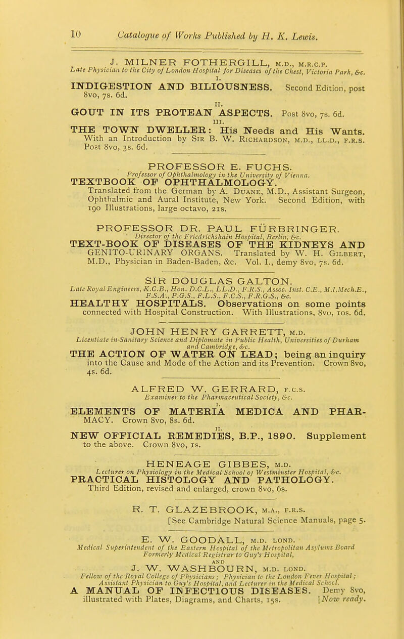 J. MILNER FOTHERGILL, m.d., m.r.c.p. Late Physician to the City of London Hospital for Diseases of the Chest, Victoria Park, &c. I. INDIGESTION AND BILIOUSNESS. Second Edition, post 8vo, 7s. 6d. GOUT IN ITS PROTEAN ASPECTS. Post 8vo, 7s. 6d. in. THE TOWN DWELLER: His Needs and His Wants. With an Introduction by Sir B. W. Richardson, m.d., ll.d., f.r.s. Post 8vo, 3s. 6d. PROFESSOR E. FUCHS. Professor of Ophthalmology in the University of Vienna. TEXTBOOK OF OPHTHALMOLOGY. Translated from the German by A. Duane, M.D., Assistant Surgeon, Ophthalmic and Aural Institute, New York. Second Edition, with igo Illustrations, large octavo, 21s. PROFESSOR DR. PAUL FURBRINGER. Director of the Fricdrichshain Hospital, Berlin, &c. TEXT-BOOK OF DISEASES OF THE KIDNEYS AND GENITO-URINARY ORGANS. Translated by W. H. Gilbert, M.D., Physician in Baden-Baden, &c. Vol. I., demy 8vo, 7s. 6d. SIR DOUGLAS GALTON. Late Royal Engineers, K.C.B., Hon. D.C.L., LL.D., F.R.S., Assoc. Inst. C.E., M.lMech.E., F.S.A., F.G.S., F.L.S., F.C.S., F.R.G.S., &c. HEALTHY HOSPITALS. Observations on some points connected with Hospital Construction. With Illustrations, 8vo, 10s. 6d. JOHN HENRY GARRETT, m.d. Licentiate in-Sanitary Science and Diplomate in Public Health, Universities of Durham and Cambridge, &c. THE ACTION OF WATER ON LEAD; being an inquiry into the Cause and Mode of the Action and its Prevention. Crown 8vo, 4s. 6d. ALFRED W. GERRARD, f.c.s. Examiner to the Pharmaceutical Society, &c. ELEMENTS OF MATERIA MEDICA AND PHAR- MACY. Crown 8vo, 8s. 6d. NEW OFFICIAL REMEDIES, B.P., 1890. Supplement to the above. Crown 8vo, is. HENEAGE GIBBES, m.d. Lecturer on Physiology in the Medical School oj Westminster Hospital, &c. PRACTICAL HISTOLOGY AND PATHOLOGY. Third Edition, revised and enlarged, crown 8vo, 6s. R. T. GLAZEBROOK, m.a., f.r.s. [See Cambridge Natural Science Manuals, page 5. E. W. GOODALL, m.d. lond. Medical Superintendent of the Eastern Hospital of the Metropolitan Asylums Board Formerly Medical Registrar to Guy's Hospital, J. W. WASHBOURN, m.d. lond. Felloiv of the Royal College of Physicians; Physician to the London Fever Hospital; Assistant Physician to Guy's Hospital, and Lecturer in the Medical School. A MANUAL OF INFECTIOUS DISEASES. Demy Svo, illustrated with Plates, Diagrams, and Charts, 15s. \Notc ready.