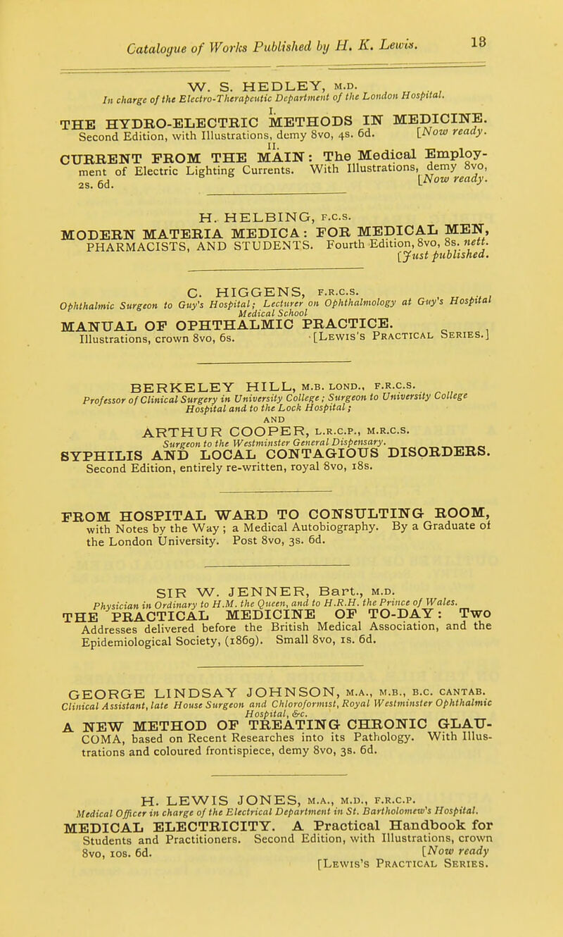 W. S. HEDLEY, m.d. In charge of the Electro-Therapeutic Department of the London Hospital. THE HYDRO-ELECTRIC METHODS IN MEDICINE. Second Edition, with Illustrations, demy 8vo, 4s. 6d. [Now ready. CURRENT PROM THE MAIN: The Medical Employ- ment of Electric Lighting Currents. With Illustrations, demy 8vo, 2s. 6d. {Now ready. H. HELBING, f.c.s. MODERN MATERIA MEDICA: FOR MEDICAL MEN, PHARMACISTS, AND STUDENTS. Fourth Edition, 8vo, 8s. nett. [Just published. C HIGGENS, f.r.c.s. Ophthalmic Surgeon to Guy's Hospital; Lecturer on Ophthalmology at Guys Hospital Medical School MANUAL OP OPHTHALMIC PRACTICE. Illustrations, crown 8vo, 6s. [Lewis's Practical Series.] BERKELEY HILL, m.b. lond., f.r.c.s. Professor of Clinical Surgery in University College; Surgeon to University College Hospital and to the Lock Hospital; AND ARTHUR COOPER, l.r.cp., m.r.c.s. Surgeon to the Westminster General Dispensary. „ SYPHILIS AND LOCAL CONTAGIOUS DISORDERS. Second Edition, entirely re-written, royal 8vo, 18s. PROM HOSPITAL WARD TO CONSULTING ROOM, with Notes by the Way ; a Medical Autobiography. By a Graduate of the London University. Post 8vo, 3s. 6d. SIR W. JENNER, Bart., m.d. Phvsician in Ordinary to H.M. the Queen, and to H.R.H. the Prince of Wales. THE PRACTICAL MEDICINE OP TO-DAY: Two Addresses delivered before the British Medical Association, and the Epidemiological Society, (1869). Small 8vo, is. 6d. GEORGE LINDSAY JOHNSON, m.a., m.b., b.c cantab. Clinical Assistant, late House Surgeon and Chloroformtst, Royal Westminster Ophthalmic Hospital, &c. A NEW METHOD OP TREATING CHRONIC GLAU- COMA, based on Recent Researches into its Pathology. With Illus- trations and coloured frontispiece, demy 8vo, 3s. 6d. H. LEWIS JONES, m.a., m.d., f.r.c.p. Medical Officer in charge of the Electrical Department in St. Bartholomew's Hospital. MEDICAL ELECTRICITY. A Practical Handbook for Students and Practitioners. Second Edition, with Illustrations, crown 8vo, 10s. 6d. [Now ready