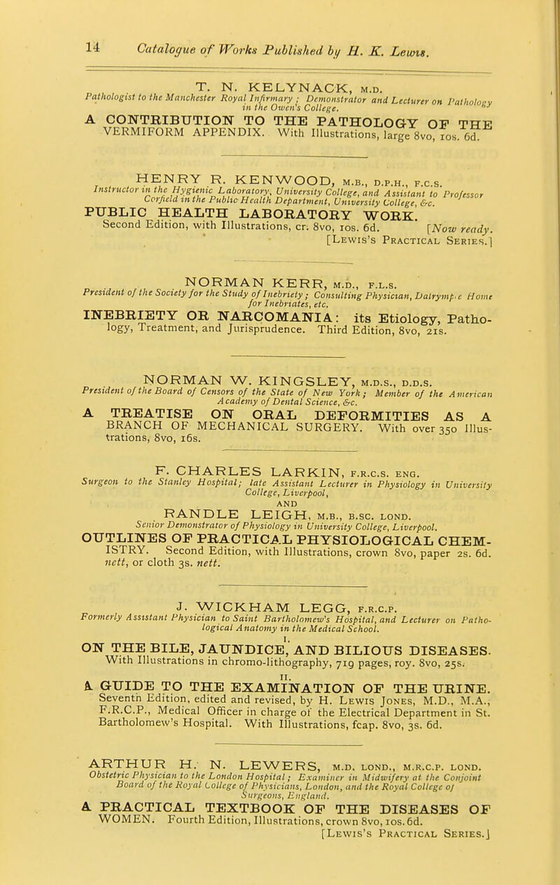 T. N. KELYNACK, m.d. Pathologist to the Manchester Royal Infirmary ; Demonstrator and Lecturer on l'atholoev in the Owen's College. A CONTBIBUTION TO THE PATHOLOGY OP THE VERMIFORM APPENDIX. With Illustrations, large 8vo, ios 6d HENRY R. KENWOOD, m.b., d.p.h., f.c.s. ^t(0f»»(Ae H^a^tt* University College, and Assistant to Professor Corfield in the Public-Health Department, University College &c PUBLIC HEALTH LABOEATOBY WOBxl Second Edition, with Illustrations, cr. 8vo, ios. 6d. ' [Now ready. [Lewis's Practical Series.1 NORMAN KERR, m.d., f.l.s. President of the Society for the Study of Inebriety ; Consulting Physician, Dalrymt.c Home for Inebriates, etc. INEBBIETY OB NARCOMANIA: its Etiology, Patho- logy, Treatment, and Jurisprudence. Third Edition, 8vo, 21s. NORMAN W. KINGSLEY, m.d.s., d.d.s. President 0/the Board of Censors of the State of New York; Member of the American Academy of Dental Science, &c. A TREATISE ON OBAL DEPOBMITIES AS A BRANCH OF MECHANICAL SURGERY. With over 350 Illus- trations, 8vo, 16s. F. CHARLES LARKIN, f.r.c.s. eng. Surgeon to the Stanley Hospital; late Assistant Lecturer in Physiology in University College, Liverpool, AND RANDLE LEIGH, M.B., B.SC. LOND. Senior Demonstrator of Physiology in University College, Liverpool. OUTLINES OF PBACTICAL PHYSIOLOGICAL CHEM- ISTRY. Second Edition, with Illustrations, crown 8vo, paper 2s. 6d. nctt, or cloth 3s. nett. J. WICKHAM LEGG, f.r.c.p. Formerly Assistant Physician to Saint Bartholomew's Hospital, and Lecturer on Patho- logical Anatomy in the Medical School. ON THE BILE, JAUNDICE,* AND BILIOUS DISEASES. With Illustrations in chromo-lithography, 719 pages, roy. 8vo, 25s; A. GUIDE TO THE EXAMINATION OF THE UBINE. Seventn Edition, edited and revised, by H. Lewis Jones, M.D., M.A., F.R.C.P., Medical Officer in charge of the Electrical Department in St. Bartholomew's Hospital. With Illustrations, fcap. 8vo, 3s. 6d. ARTHUR H. N. LEWERS, M.D. LOND., M.R.C.P. LOND. Obstetric Physician to the London Hospital; Examiner in Midwifery at the Conjoint Board of the Royal College of Physicians, London, and the Royal College of Surgeons, England. A. PBACTICAL TEXTBOOK OF THE DISEASES OF WOMEN. Fourth Edition, Illustrations, crown 8vo, ios. 6d.