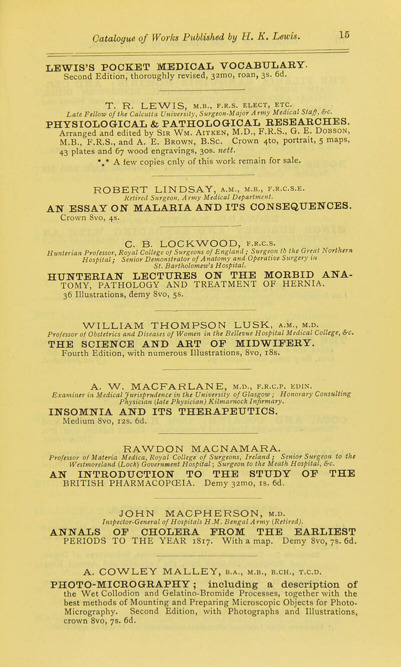 LEWIS'S POCKET MEDICAL VOCABULARY- Second Edition, thoroughly revised, 32mo, roan, 3s. 6d. T. R. LEWIS, M.B., F.R.S. ELECT, ETC. Late Fellow of the Calcutta University, Surgeon-Major Army Medical Staff, &c. PHYSIOLOGICAL & PATHOLOGICAL RESEARCHES. Arranged and edited by Sir Wm. Aitken, M.D., F.R.S., G. E. Dobson, M.B., F.R.S., and A. E. Brown, B.Sc. Crown 4*0, portrait, 5 maps, 43 plates and 67 wood engravings, 30s. nett. •«* A few copies cnly of this work remain for sale. ROBERT LINDSAY, a.m., m.b., f.r.c.s.e. Retired Surgeon, Army Medical Department. AN ESSAY ON MALARIA AND ITS CONSEQUENCES. Crown 8vo, 4s. C. B. LOCKWOOD, f.r.c.s. Hunterian Professor, Royal College of Surgeons of England; Surgeon tb the Great Northern Hospital; Senior Demonstrator of Anatomy and Operative Surgery in St. Bartholomew's Hospital. HUNTERIAN LECTURES ON THE MORBID ANA- TOMY, PATHOLOGY AND TREATMENT OF HERNIA. 36 Illustrations, demy 8vo, 5s. WILLIAM THOMPSON LUSK, a.m., m.d. Professor of Obstetrics and Diseases of Women in the Bellevue Hospital Medical College, &c. THE SCIENCE AND ART OF MIDWIFERY. Fourth Edition, with numerous Illustrations, 8vo, 18s. A. W. MAC FAR LANE, m.d., f.r.c.p. edin. Examiner in Medical Jurisprudence in the University of Glasgow; Honorary Consulting Physician (late Physician) Kilmarnock Infirmary. INSOMNIA AND ITS THERAPEUTICS. Medium 8vo, 12s. 6d. RAWDON MACNAMARA. Professor of Materia Medica, Royal College of Surgeons, Ireland; Senior Surgeon to the Westmoreland (Lock) Government Hospital; Surgeon to the Meath Hospital, &c. AN INTRODUCTION TO THE STUDY OF THE BRITISH PHARMACOPCEIA. Demy 321x10, is. 6d. JOHN MACPHERSON, m.d. Inspector-General of Hospitals H.M. Bengal Army (Retired). ANNALS OF CHOLERA FROM THE EARLIEST PERIODS TO THE YEAR 1817. With a map. Demy 8vo, 7s. 6d. A. COWLEY MALLEY, b.a., m.b., b.ch., t.c.d. PHOTO-MICROGRAPHY; including a description of the Wet Collodion and Gelatino-Bromide Processes, together with the best methods of Mounting and Preparing Microscopic Objects for Photo- Micrography. Second Edition, with Photographs and Illustrations, crown 8vo, 7s. 6d.