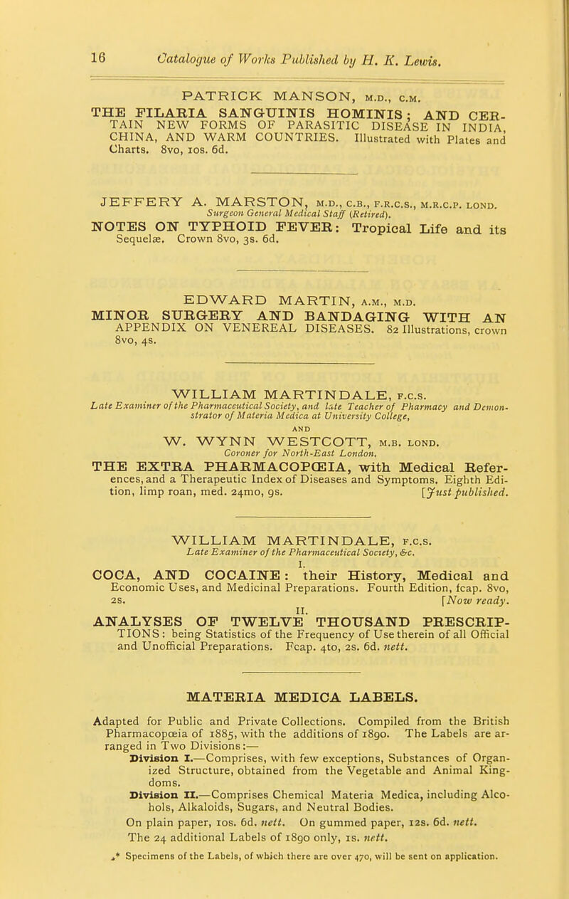 PATRICK MANSON, m.d., cm. THE FILARIA SANGUINIS HOMINIS: AND CER- TAIN NEW FORMS OF PARASITIC DISEASE IN INDIA CHINA, AND WARM COUNTRIES. Illustrated with Plates and Charts. 8vo, ios. 6d. JEFFERY A. MARSTON, m.d., c.b., f.r.c.s., m.r.c.p. lond. Surgeon General Medical Staff (Retired). NOTES ON TYPHOID FEVER: Tropical Life and its Sequelae. Crown 8vo, 3s. 6d. EDWARD MARTIN, a.m., m.d. MINOR SURGERY AND BANDAGING WITH AN APPENDIX ON VENEREAL DISEASES. 82 Illustrations, crown 8vo, 4s. WILLIAM MARTIN DALE, f.c.s. Late Examiner of the Pharmaceutical Society, and late Teacher of Pharmacy and Demon- strator of Materia Medica at University College, AND W. WYNN WESTCOTT, m.b. lond. Coroner for North-East London. THE EXTRA PHARMACOPOEIA, with Medical Refer- ences, and a Therapeutic Index of Diseases and Symptoms. Eighth Edi- tion, limp roan, med. 241110, gs. [Just published. WILLIAM MARTIN DALE, f.c.s. Late Examiner of the Pharmaceutical Society, &c. I. COCA, AND COCAINE : their History, Medical and Economic Uses, and Medicinal Preparations. Fourth Edition, fcap. 8vo, 2S. fNow ready. II. ANALYSES OP TWELVE THOUSAND PRESCRIP- TIONS: being Statistics of the Frequency of Use therein of all Official and Unofficial Preparations. Fcap. 4to, 2s. 6d. nett. MATERIA MEDICA LABELS. Adapted for Public and Private Collections. Compiled from the British Pharmacopoeia of 1885, with the additions of 1890. The Labels are ar- ranged in Two Divisions:— Division I.—Comprises, with few exceptions, Substances of Organ- ized Structure, obtained from the Vegetable and Animal King- doms. Division II.—Comprises Chemical Materia Medica, including Alco- hols, Alkaloids, Sugars, and Neutral Bodies. On plain paper, ios. 6d. nett. On gummed paper, 12s. 6d. nett. The 24 additional Labels of i8go only, is. nett. j,* Specimens of the Labels, of which there are over 470, will be sent on application.