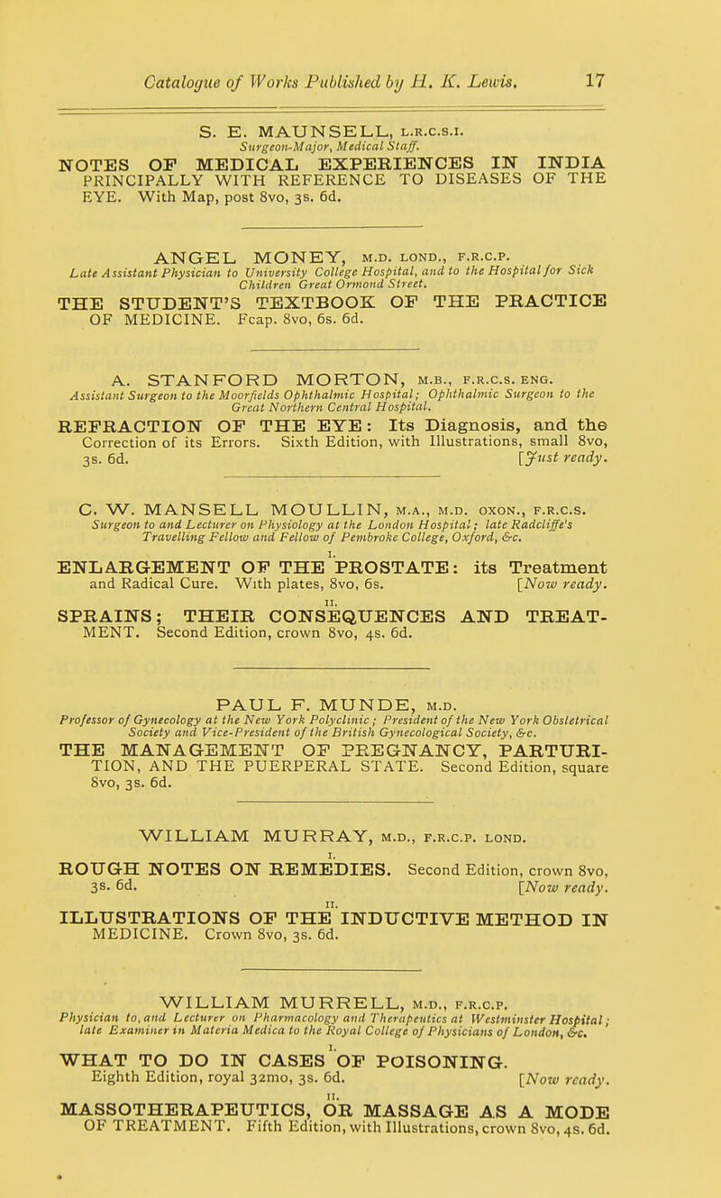 S. E. MAUN SELL, l.r.c.s.i. Surgeon-Major, Medical Staff. NOTES OF MEDICAL EXPERIENCES IN INDIA PRINCIPALLY WITH REFERENCE TO DISEASES OF THE EYE. With Map, post 8vo, 3s. 6d. ANGEL MONEY, m.d. lond., f.r.c.p. Late Assistant Physician to University College Hospital, and to the Hospital for Sick Children Great Ormond Street. THE STUDENT'S TEXTBOOK OF THE PRACTICE OF MEDICINE. Fcap. 8vo, 6s. 6d. A. STANFORD MORTON, m.b., f.r.c.s. eng. Assistant Surgeon to the Moorfields Ophthalmic Hospital; Ophthalmic Surgeon to the Great Northern Central Hospital. REFRACTION OF THE EYE: Its Diagnosis, and the Correction of its Errors. Sixth Edition, with Illustrations, small 8vo, 3s. 6d. [jfnst ready. C. W. MANSELL MOULLIN, m.a., m.d. oxon., f.r.c.s. Surgeon to and Lecturer on Physiology at the London Hospital; late Radcliffe's Travelling Fellow and Fellow of Pembroke College, Oxford, &c. ENLARGEMENT OF THE PROSTATE: its Treatment and Radical Cure. With plates, 8vo, 6s. [Now ready. SPRAINS; THEIR CONSEQUENCES AND TREAT- MENT. Second Edition, crown 8vo, 4s. 6d. PAUL F. MUNDE, m.d. Professor of Gynecology at the New York Polyclinic; President of the New York Obstetrical Society and Vice-President of the British Gynecological Society, &c. THE MANAGEMENT OF PREGNANCY, PARTURI- TION, AND THE PUERPERAL STATE. Second Edition, square 8vo, 3s. 6d. WILLIAM MURRAY, m.d., f.r.c.p. lond. ROUGH NOTES ON REMEDIES. Second Edition, crown 8vo, 3s. 6d. [Now ready. ILLUSTRATIONS OF THE INDUCTIVE METHOD IN MEDICINE. Crown 8vo, 3s. 6d. WILLIAM MURRELL, m.d., f.r.c.p. Physician to, and Lecturer on Pharmacology and Therapeutics at Westminster Hospital; late Examiner in Materia Medica to the Royal College of Physicians of London, &c. WHAT TO DO IN CASES OF POISONING. Eighth Edition, royal 321110, 3s. 6d. [Now ready. MASSOTHERAPEUTICS, OR MASSAGE AS A MODE OF TREATMENT. Fifth Edition, with Illustrations, crown 8vo, 4s. 6d.