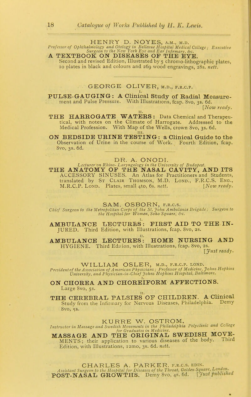 HENRY D. NOYES, a.m., m.d. Professor of Ophthalmology and Otology in Bellevue Hospital Medical College; Executive Surgeon to the New York Bye and Ear Infirmary, &c. A TEXTBOOK ON DISEASES OF THE EYE. Second and revised Edition, Illustrated by 5 chromo-lithographic plates, 10 plates in black and colours and 269, wood engravings, 28s. nett. GEORGE OLIVER, m.d., f.r.c.p. PULSE-GAUGING: A Clinical Study of Radial Measure- ment and Pulse Pressure. With Illustrations, fcap. 8vo, 3s. 6d. [Now ready. 11. THE HARROGATE WATERS : Data Chemical and Therapeu- tical, with notes on the Climate of Harrogate. Addressed to the Medical Profession. With Map of the Wells, crown 8vo, 3s. 6d. ON BEDSIDE URINE TESTING: a Clinical Guide to the Observation of Urine in the course of Work. Fourth Edition, fcap. 8vo, 3s. 6d. DR. A. ONODI. Lecturer 011 Rhino- Laryngology in the University of Budapest. THE ANATOMY OP THE NASAL CAVITY, AND ITS ACCESSORY SINUSES. An Atlas for Practitioners and Students, translated by St Clair Thomson, M.D. Lond., F.R.C.S. Eng., M.R.C.P. Lond. Plates, small 4to, 6s. nett. [Now ready. SAM. OSBORN, f.r.c.s. Chief Surgeon to the Metropolitan Corps of the St. John Ambulance Brigade ; Surgeon to the Hospital for Women, Soho Square, &c. AMBULANCE LECTURES : FIRST AID TO THE IN- JURED. Third Edition, with Illustrations, fcap. 8vo, 2s. 11. AMBULANCE LECTURES: HOME NURSING AND HYGIENE. Third Ednion, with Illustrations, fcap. 8vo, 2s. [Just ready. WILLIAM OSLER, m.d., f.r.c.p. lond. Presidentof the Association of American Physicians ; Professor of Medicine, Johns Hopkins University, and Physician-in-Chief Johns Hopkins Hospital, Baltimore. ON CHOREA AND CHOREIFORM AFFECTIONS. Large 8vo, 5s. THE CEREBRAL PALSIESOF CHILDREN. A Clinical Study from the Infirmary for Nervous Diseases, Philadelphia. Demy 8vo, <;s. KURRE W. OSTROM. Instructor in Massage and Swedish Movements in the Philadelphia Polyclinic and Ccllege for Graduates in Medicine. ' MASSAGE AND THE ORIGINAL SWEDISH MOVE- MENTS; their application to various diseases of the body. Third Edition, with Illustrations, i2mo, 3s. 6d. nett. CHARLES A. PARKER, f.r.c.s. edin. Assistant Surgeon to the Hospital for Diseases of the Throat, Golden Square, London. POST-NASAL GROWTHS. Demy 8vo, 4s. 6d. [Just published