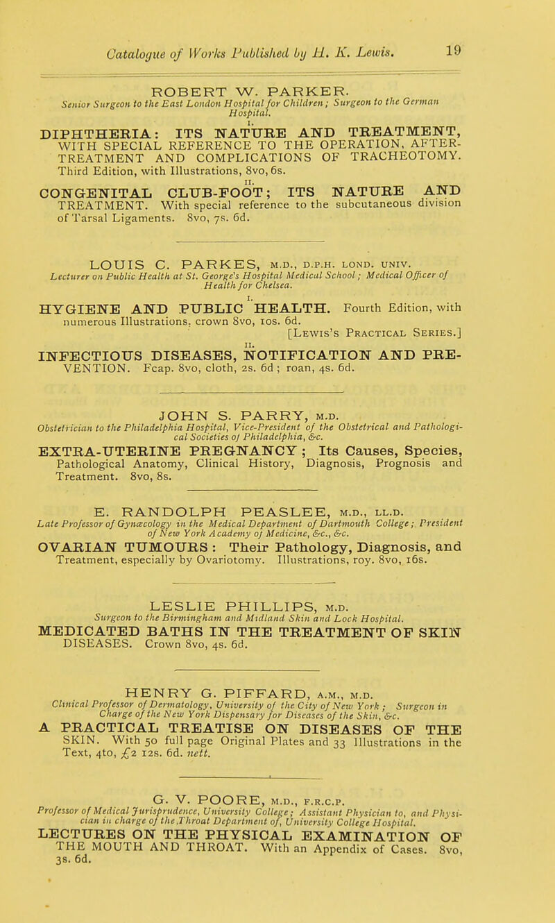 ROBERT W. PARKER. Senior Surgeon to the Bast London Hospital for Children; Surgeon to the German Hospital. DIPHTHERIA: ITS NATURE AND TREATMENT, WITH SPECIAL REFERENCE TO THE OPERATION, AFTER- TREATMENT AND COMPLICATIONS OF TRACHEOTOMY. Third Edition, with Illustrations, 8vo, 6s. CONGENITAL CLUB-FOOT; ITS NATURE AND TREATMENT. With special reference to the subcutaneous division of Tarsal Ligaments. 8vo, 7s. 6d. LOUIS C. PARKES, m.d., d.p.h. lond. univ. Lecturer on Public Health at St. George's Hospital Medical School; Medical Officer of Health for Chelsea. HYGIENE AND PUBLIC ' HEALTH. Fourth Edition, with numerous Illustrations, crown 8vo, 10s. 6d. [Lewis's Practical Series.] INFECTIOUS DISEASES, NOTIFICATION AND PRE- VENTION. Fcap. 8vo, cloth, 2s. 6d ; roan, 4s. 6d. JOHN S. PARRY, m.d. Obstetrician to the Philadelphia Hospital, Vice-President of the Obstetrical and Pathologi- cal Societies oj Philadelphia, &c. EXTRA-UTERINE PREGNANCY ; Its Causes, Species, Pathological Anatomy, Clinical History, Diagnosis, Prognosis and Treatment. 8vo, 8s. E. RANDOLPH PEASLEE, m.d., ll.d. Late Professor of Gynecology in the Medical Department of Dartmouth College; President of New York Academy of Medicine, &c, &c. OVARIAN TUMOURS : Their Pathology, Diagnosis, and Treatment, especially by Ovariotomy. Illustrations, roy. 8vo, 16s. LESLIE PHILLIPS, m.d. Surgeon to the Birmingham and Midland Skin and Lock Hospital. MEDICATED BATHS IN THE TREATMENT OF SKIN DISEASES. Crown 8vo, 4s. 6d. HENRY G. PIFFARD, a.m., m.d. Clinical Professor of Dermatology, University of the City of New York ; Surgeon in Charge of the New York Dispensary for Diseases of the Skin, &c. A PRACTICAL TREATISE ON DISEASES OF THE SKIN. With 50 full page Original Plates and 33 Illustrations in the Text, 4to, £2 12s. 6d. nett. G. V. POORE, M.D., F.R.C.P. Professor of Medical Jurisprudence, University College; Assistant Physician to, and Physi- cian in charge of the .Throat Department of, University College Hospital. LECTURES ON THE PHYSICAL EXAMINATION OF THE MOUTH AND THROAT. With an Appendix of Cases. 8vo, 3s. 6d.