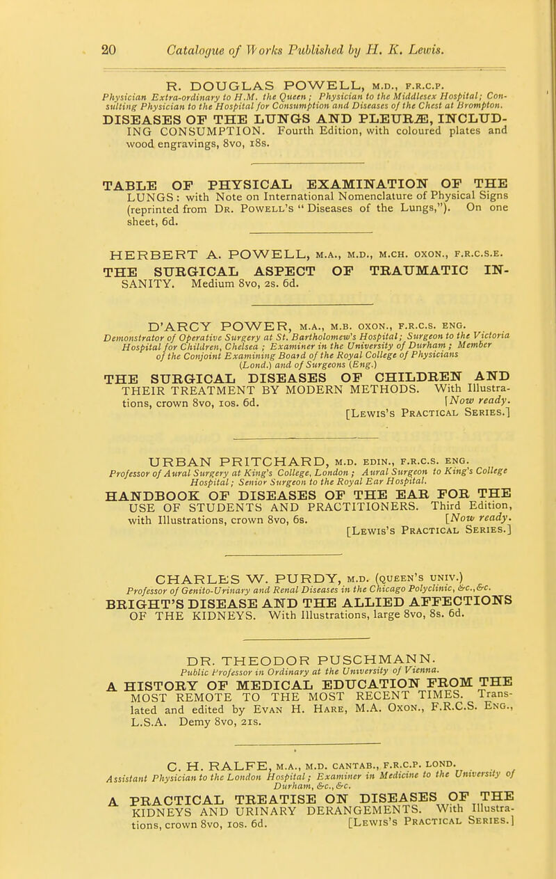 R. DOUGLAS POWELL, m.d., f.r.c.p. Physician Extra-ordinary to H.M. the Queen; Physician to the Middlesex Hospital; Con- sulting Physician to the Hospital for Consumption and Diseases of the Chest at Hrompton. DISEASES OP THE LUNGS AND PLEUBJE, INCLUD- ING CONSUMPTION. Fourth Edition, with coloured plates and wood engravings, 8vo, 18s. TABLE OF PHYSICAL EXAMINATION OP THE LUNGS : with Note on International Nomenclature of Physical Signs (reprinted from Dr. Powell's  Diseases of the Lungs,). On one sheet, 6d. HERBERT A. POWELL, m.a., m.d., m.ch. oxon., f.r.c.s.e. THE SURGICAL ASPECT OP TRAUMATIC IN- SANITY. Medium 8vo, 2s. 6d. D'ARCY POWER, m.a., m.b. oxon., f.r.c.s. eng. Demonstrator of Operative Surgery at St. Bartholomew's Hospital; Surgeon to the Victoria Hospital for Children, Chelsea ; Examiner in the University of Durham ; Member of the Conjoint Examining Boaid of the Royal College of Physicians (Lond.) and of Surgeons (Eng.) THE SURGICAL DISEASES OP CHILDREN AND THEIR TREATMENT BY MODERN METHODS. With Illustra- tions, crown 8vo, 10s. 6d. \Now ready. [Lewis's Practical Series.] URBAN PRITCHARD, m.d. edin., f.r.c.s. eng. Professor of Aural Surgery at King's College, London ; Aural Surgeon to King's College Hospital; Senior Surgeon to the Royal Ear Hospital. HANDBOOK OP DISEASES OP THE EAR FOR THE USE OF STUDENTS AND PRACTITIONERS. Third Edition, with Illustrations, crown 8vo, 6s. [Now ready. [Lewis's Practical Series.] CHARLES W. PURDY, m.d. (queen's univ.) Professor of Genito-Urinary and Renal Diseases in the Chicago Polyclinic, &c.,&c. BRIGHT'S DISEASE AND THE ALLIED AFFECTIONS OF THE KIDNEYS. With Illustrations, large 8vo, 8s. 6d. DR. THEODOR PUSCHMANN. Public Professor in Ordinary at the University of Vienna. A HISTORY OF MEDICAL EDUCATION FROM THE MOST REMOTE TO THE MOST RECENT TIMES. Trans- lated and edited by Evan H. Hare, M.A. Oxon., F.R.C.S. Eng., L.S.A. Demy 8vo, 21s. C. H. RALFE, M.A., M.D. CANTAB., F.R.C.P. LOND. Assistant Physician to the London Hospital; Examiner in Medicine to the University 0} Durham, &c, &c. A PRACTICAL TREATISE ON DISEASES OF THE KIDNEYS AND URINARY DERANGEMENTS. With Illustra- tions, crown 8vo, 10s. 6d. [Lewis's Practical Series.]