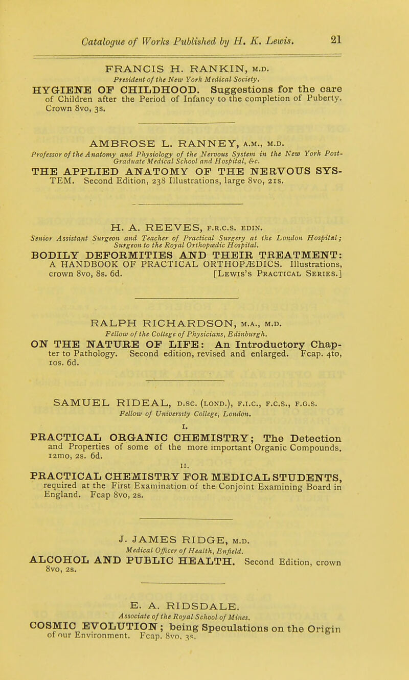 FRANCIS H. RANKIN, m.d. President of the New York Medical Society. HYGIENE OP CHILDHOOD. Suggestions for the care of Children after the Period of Infancy to the completion of Puberty. Crown 8vo, 3s. AMBROSE L. RANNEY, a.m., m.d. Professor of the Anatomy and Physiology of the Nervous System in the New York Post- Graduate Medical School and Hospital, &c. THE APPLIED ANATOMY OP THE NERVOUS SYS- TEM. Second Edition, 238 Illustrations, large 8vo, 21s. H. A. REEVES, f.r.c.s. edin. Senior Assistant Surgeon and Teacher of Practical Surgery at the London Hospital; Surgeon to the Royal Orthopaedic Hospital. BODILY DEFORMITIES AND THEIR TREATMENT: A HANDBOOK OF PRACTICAL ORTHOPAEDICS. Illustrations, crown 8vo, 8s. 6d. [Lewis's Practical Series.] RALPH RICHARDSON, m.a., m.d. Fellow of the College of Physicians, Edinburgh. ON THE NATURE OP LIFE: An Introductory Chap- ter to Pathology. Second edition, revised and enlarged. Fcap. 4to, 10s. 6d. SAMUEL RIDEAL, d.sc. (lond.), f.i.c, f.c.s., f.g.s. Fellow of University College, London. I. PRACTICAL ORGANIC CHEMISTRY; The Detection and Properties of some of the more important Organic Compounds. i2mo, 2s. 6d. 11. PRACTICAL CHEMISTRY FOR MEDICAL STUDENTS, required at the First Examination of the Conjoint Examining Board in England. Fcap 8vo, 2s. J. JAMES RIDGE, m.d. Medical Officer of Health, Enfield. ALCOHOL AND PUBLIC HEALTH. Second Edition, crown 8vo, 2S. E. A. RIDSDALE. Associate of the Royal School of Mines. COSMIC EVOLUTION; being Speculations on the Origin of our Environment. Fcap. 8vo. 3s,