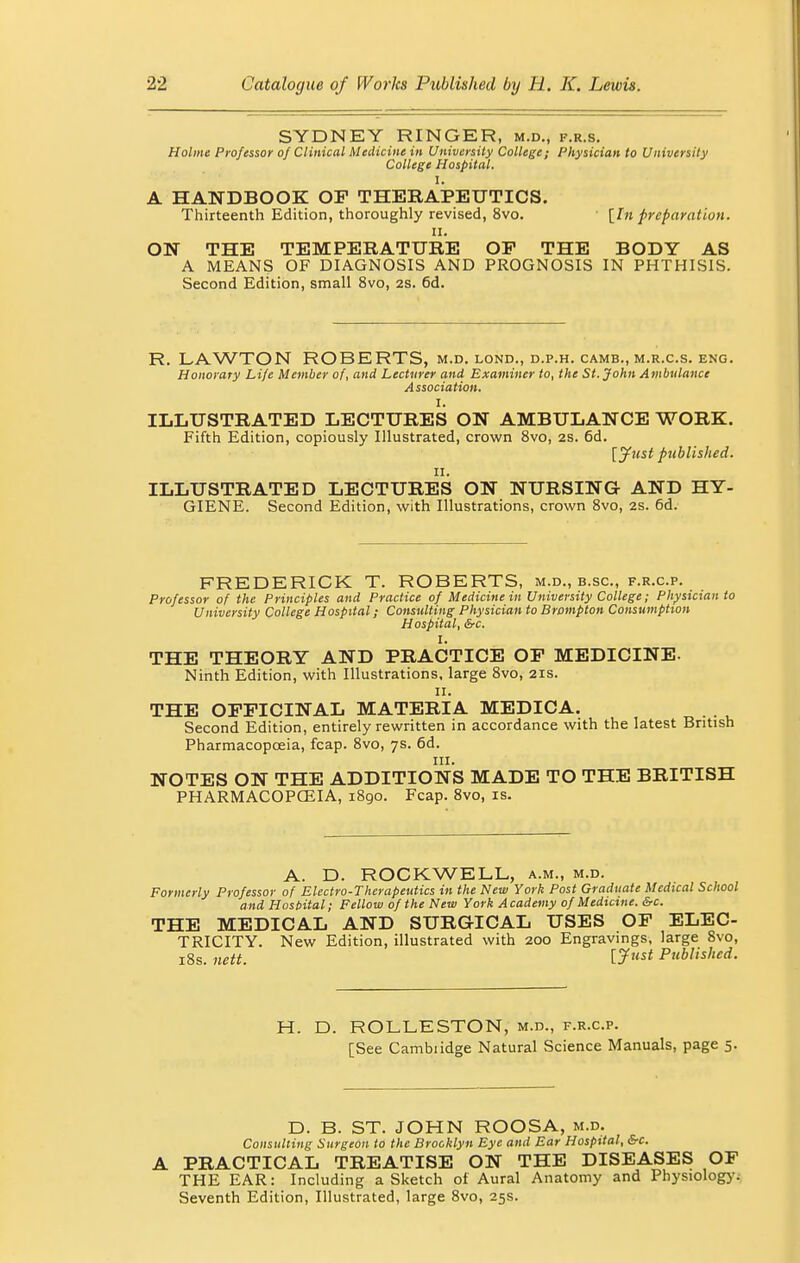 SYDNEY RINGER, m.d., f.r.s. Holme Professor of Clinical Medicine in University College; Physician to University College Hospital. I, A HANDBOOK OF THERAPEUTICS. Thirteenth Edition, thoroughly revised, 8vo. [hi preparation. ii. ON THE TEMPERATURE OP THE BODY AS A MEANS OF DIAGNOSIS AND PROGNOSIS IN PHTHISIS. Second Edition, small 8vo, 2S. 6d. R. LAWTON ROBERTS, m.d. lond., d.p.h. camb., m.r.c.s. eng. Honorary Life Member of, and Lecturer and Examiner to, the St. John Ambulance Association. I. ILLUSTRATED LECTURES ON AMBULANCE WORK. Fifth Edition, copiously Illustrated, crown 8vo, 2S. 6d. [Just published. n. ILLUSTRATED LECTURES ON NURSING AND HY- GIENE. Second Edition, with Illustrations, crown 8vo, 2s. 6d. FREDERICK T. ROBERTS, m.d., b.sc, f.r.c.p. Professor of the Principles and Practice of Medicine in University College; Physician to University College Hospital; Consulting Physician to Brampton Consumption Hospital, &c. I. THE THEORY AND PRACTICE OP MEDICINE. Ninth Edition, with Illustrations, large 8vo, 21s. 11. THE OPPICINAL MATERIA MEDICA. Second Edition, entirely rewritten in accordance with the latest British Pharmacopoeia, fcap. 8vo, 7s. 6d. in. NOTES ON THE ADDITIONS MADE TO THE BRITISH PHARMACOPOEIA, 1890. Fcap. 8vo, is. A. D. ROCKWELL, a.m., m.d. Formerly Professor of Electro-Therapeutics in the New York Post Graduate Medical School and Hospital; Fellow of the New York Academy of Medicine. &c. THE MEDICAL AND SURGICAL USES OF ELEC- TRICITY. New Edition, illustrated with 200 Engravings, large 8vo, 18s. nett. Uust Published. H. D. ROLLESTON, m.d., f.r.c.p. [See Cambiidge Natural Science Manuals, page 5. D. B. ST. JOHN ROOSA, m.d. Consulting Surgeon to the Brooklyn Eye and Ear Hospital, &c. A PRACTICAL TREATISE ON THE DISEASES OF THE EAR: Including a Sketch of Aural Anatomy and Physiology. Seventh Edition, Illustrated, large 8vo, 25s.