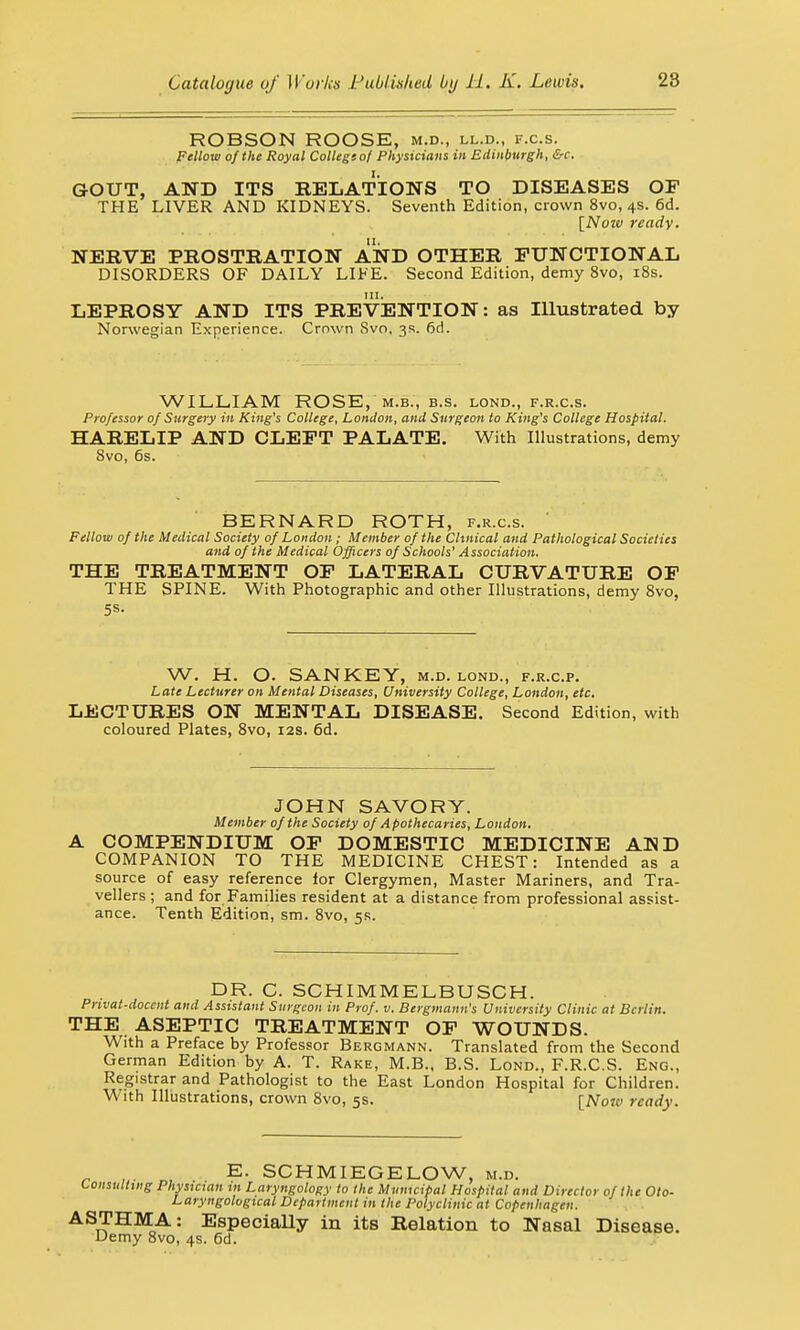 ROBSON ROOSE, m.d., ll.d., f.c.s. Fellow of the Royal College of Physicians in Edinburgh, &c. GOUT, AND ITS RELATIONS TO DISEASES OF THE LIVER AND KIDNEYS. Seventh Edition, crown 8vo, 4s. 6d. [Nozv ready. NERVE PROSTRATION AND OTHER FUNCTIONAL DISORDERS OF DAILY LIFE. Second Edition, demy 8vo, 18s. LEPROSY AND ITS PREVENTION: as Illustrated by Norwegian Experience. Crnwn Svo, 3s. 6d. WILLIAM ROSE, m.b., b.s. lond., f.r.c.s. Professor of Surgery in King's College, London, and Surgeon to King's College Hospital. HARELIP AND CLEFT PALATE. With Illustrations, demy 8vo, 6s. BERNARD ROTH, f.r.c.s. Fellow of the Medical Society of London ; Member of the Clinical and Pathological Societies and of the Medical Officers of Schools' Association. THE TREATMENT OF LATERAL CURVATURE OF THE SPINE. With Photographic and other Illustrations, demy 8vo, 5s. W. H. O. SANKEY, m.d. lond., f.r.c.p. Late Lecturer on Mental Diseases, University College, London, etc. LECTURES ON MENTAL DISEASE. Second Edition, with coloured Plates, 8vo, 12s. 6d. JOHN SAVORY. Member of the Society of Apothecaries, London. A COMPENDIUM OF DOMESTIC MEDICINE ADD COMPANION TO THE MEDICINE CHEST: Intended as a source of easy reference lor Clergymen, Master Mariners, and Tra- vellers ; and for Families resident at a distance from professional assist- ance. Tenth Edition, sm. 8vo, 5s. DR. C. SCHIMMELBUSCH. Privat-doccnt and Assistant Surgeon in Prof. v. Bergmann's University Clinic at Berlin. THE ASEPTIC TREATMENT OF WOUNDS. With a Preface by Professor Bergmann. Translated from the Second German Edition by A. T. Rake, M.B., B.S. Lond., F.R.C.S. Eng., Registrar and Pathologist to the East London Hospital for Children. With Illustrations, crown 8vo, 5s. [Now ready. _ , . E. SCHMIEGELOW, m.d. Consulting Physician in Laryngology to the Municipal Hospital and Director of the Oto- Laryngological Department in the Polyclinic at Copenhagen. ASTHMA: Especially in itB Relation to Nasal Disease. Demy 8vo, 4s. 6d.